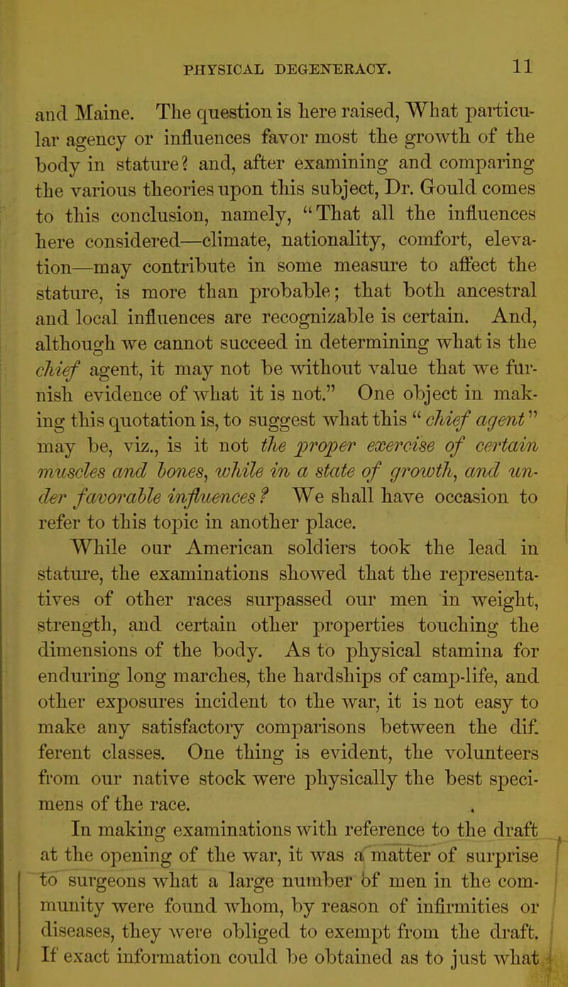 and Maine. The question is here raised, What particu- lar agency or influences favor most the growth of the body in stature? and, after examining and comparing the various theories upon this subject, Dr. Gould comes to this conclusion, namely, That all the influences here considered—climate, nationality, comfort, eleva- tion—may contribute in some measure to affect the stature, is more than probable; that both ancestral and local influences are recognizable is certain. And, although we cannot succeed in determining what is the chief agent, it may not be without value that we fur- nish evidence of what it is not. One object in mak- ing this quotation is, to suggest what this  chief agent may be, viz., is it not the proper exercise of certain muscles and hones, while in a state of growth, and un- til r favorable influences t We shall have occasion to refer to this topic in another place. While our American soldiers took the lead in stature, the examinations showed that the representa- tives of other races surpassed our men in weight, strength, and certain other properties touching the dimensions of the body. As to physical stamina for enduring long marches, the hardships of camp-life, and other exposures incident to the war, it is not easy to make any satisfactory comparisons between the dif. ferent classes. One thing is evident, the volunteers from our native stock were physically the best speci- mens of the race. In making examinations with reference to the draft at the opening of the war, it was a matter of surprise to surgeons what a large number bf men in the com- munity were found whom, by reason of infirmities or diseases, they were obliged to exempt from the draft. If exact information could be obtained as to just what