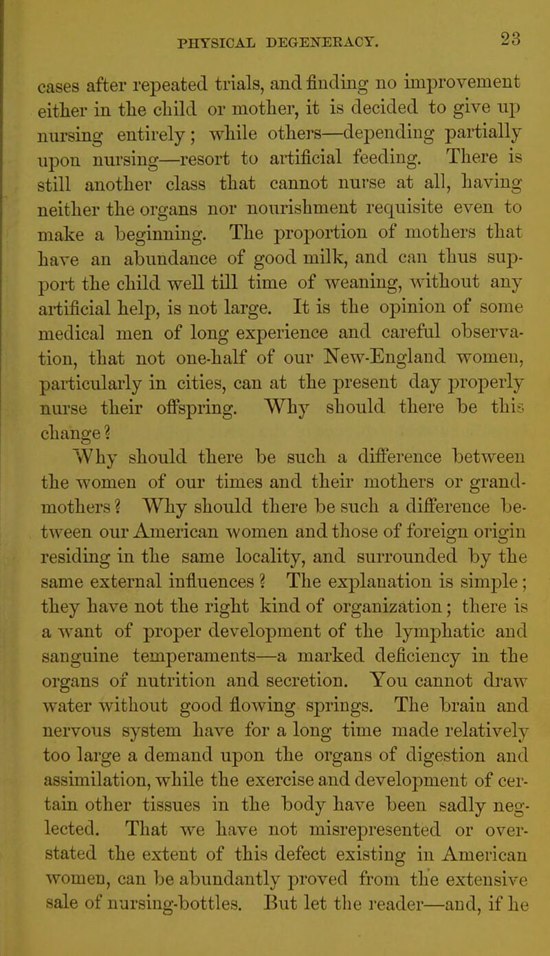 cases after repeated trials, and finding no improvement either in the child or mother, it is decided to give up nnrsing entirely; while others—depending partially upon nursing—resort to artificial feeding. There is still another class that cannot nurse at all, having neither the organs nor nourishment requisite even to make a beginning. The proportion of mothers that have an abundance of good milk, and can thus sup- port the child well till time of weaning, without any artificial help, is not large. It is the opinion of some medical men of long experience and careful observa- tion, that not one-half of our New-England women, particularly in cities, can at the present day properly nurse their offspring. Why should there be this change ? Why should there be such a difference between the women of our times and their mothers or grand- mothers % Why should there be such a difference be- tween our American women and those of foreign origin residing in the same locality, and surrounded by the same external influences ? The explanation is simple ; they have not the right kind of organization; there is a want of proper development of the lymphatic and sanguine temperaments—a marked deficiency in the organs of nutrition and secretion. You cannot draw water without good flowing springs. The brain and nervous system have for a long time made relatively too large a demand upon the organs of digestion and assimilation, while the exercise and development of cer- tain other tissues in the body have been sadly neg- lected. That we have not misrepresented or over- stated the extent of this defect existing in American women, can be abundantly proved from the extensive sale of nursing-bottles. But let the reader—and, if he