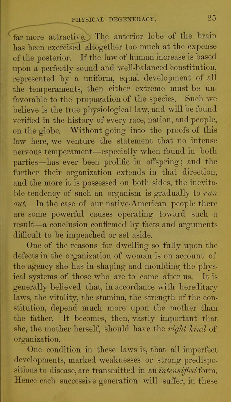 far more attractive/) The anterior lobe of the brain has been exercised altogether too much at the expense of the posterior. If the law of human increase is based upon a perfectly sound and well-balanced constitution, represented by a uniform, equal development of all the temperaments, then either extreme must be un- favorable to the propagation of the species. Such Ave believe is the true physiological law, and will be found verified in the history of every race, nation, and people, on the globe. Without going into the proofs of this law here, we venture the statement that no intense nervous temperament—especially when found in both parties—has ever been prolific in offspring; and the further their organization extends in that direction, and the more it is possessed on both sides, the inevita- ble tendency of such an organism is gradually to run out. In the case of our native-American people there are some powerful causes operating toward such a result—a conclusion confirmed by facts and arguments difficult to be impeached or set aside. One of the reasons for dAvelling so fully upon the defects in the organization of woman is on account of the agency she has in shaping and moulding the phys- ical systems of those who are to come after us. It is generally believed that, in accordance with hereditary laws, the vitality, the stamina, the strength of the con- stitution, depend much more upon the mother than the father. It becomes, then, vastly important that she, the mother herself, should have the right hind of organization. One condition in these laws is, that all imperfect developments, marked weaknesses or strong predispo- sitions to disease,are transmitted in an intensified form. Hence each successive generation will suffer, in these