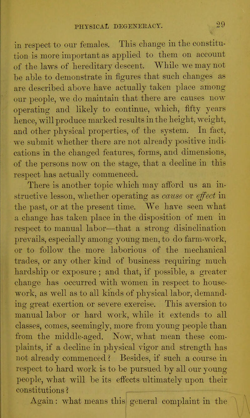 in respect to our females. This change in the constitu- tion is more important as applied to them on account of the laws of hereditary descent. While we may not be able to demonstrate in figures that such changes as are described above have actually taken place among our people, we do maintain that there are causes now operating and likely to continue, which, fifty years hence, will produce marked results in the height, weight, and other physical properties, of the system. In fact, we submit whether there are not already positive indi- cations in the changed features, forms, and dimensions, of the persons now on the stage, that a decline in this respect has actually commenced. There is another topic which may afford us an in- structive lesson, whether operating as cause or effect in the past, or at the present time. We have seen what a change has taken place in the disjDOsition of men in resjDect to manual labor—that a strong disinclination prevails, especially among young men, to do farm-work, or to follow the more laborious of the mechanical trades, or any other kind, of business requiring much hardship or exposure; and that, if possible, a greater change has occurred with women in respect to house- work, as well as to all kinds of physical labor, demand- ing great exertion or severe exercise. This aversion to manual labor or hard work, while it extends to all classes, comes, seemingly, more from young people than from the middle-aged. Now, what mean these com- plaints, if a decline in physical vigor and strength has not already commenced? Besides, if such a course in respect to hard work is to be pursued by all our young people, what will be its effects ultimately upon their constitutions ? Again: what means this general complaint in the