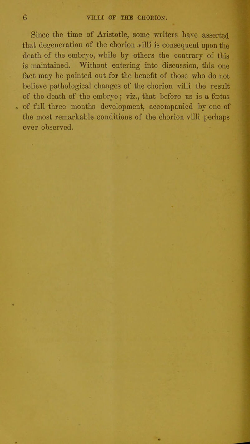 Since the time of Aristotle, some writers have asserted that degeneration of the chorion .villi is consequent upon the death of the embryo, while by others the contrary of this is maintained. Without entering into discussion, this one fact may be pointed out for the benefit of those who do not believe pathological changes of the chorion villi the result of the death of the embryo; viz., that before us is a foetus » of full three months development, accompanied by one of the most remarkable conditions of the chorion villi perhaps ever observed.