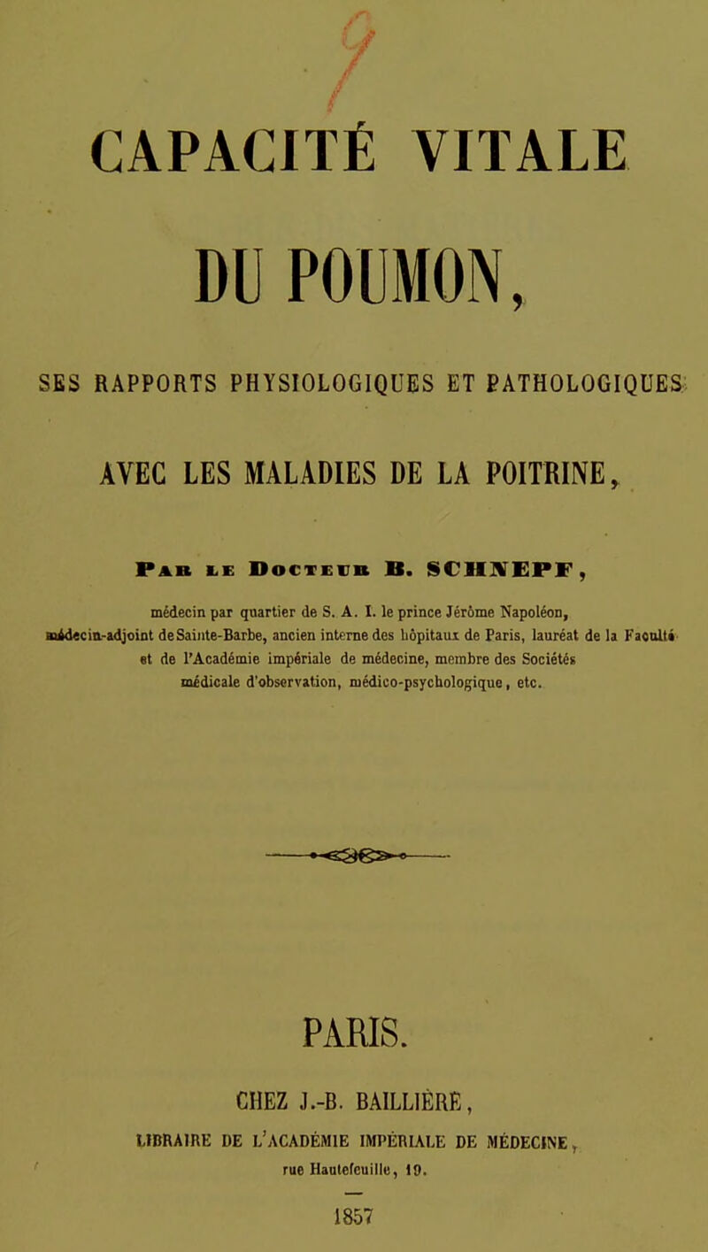 CAPACITfi VITALE DU POUMON, SES RAPPORTS PHYSIOLOGIQUES ET PATHOLOGIQUES AVEC LES MALADIES DE LA POITRINE, Pab I.E DocTEVB B. SCHHTEPF, mSdecin par quartier de S. A. 1. le prince Jerome Napoleon, Biidecia-adjoiot deSaiiite-Barbe, ancien interne des bopitaux de Paris, laareat de la FacalU 8t de I'Academie impfiriale de medecine, meinbre des Societes medicale d'observation, niedico-psycbologique, etc. •-e3€»-9 PARIS. CHEZ J.-B. BAILLIERE, LIBRAIRE DE l'ACADEMIE IMPERIALE DE MEDECINE, rue Haalefeuillu, i9. 1857