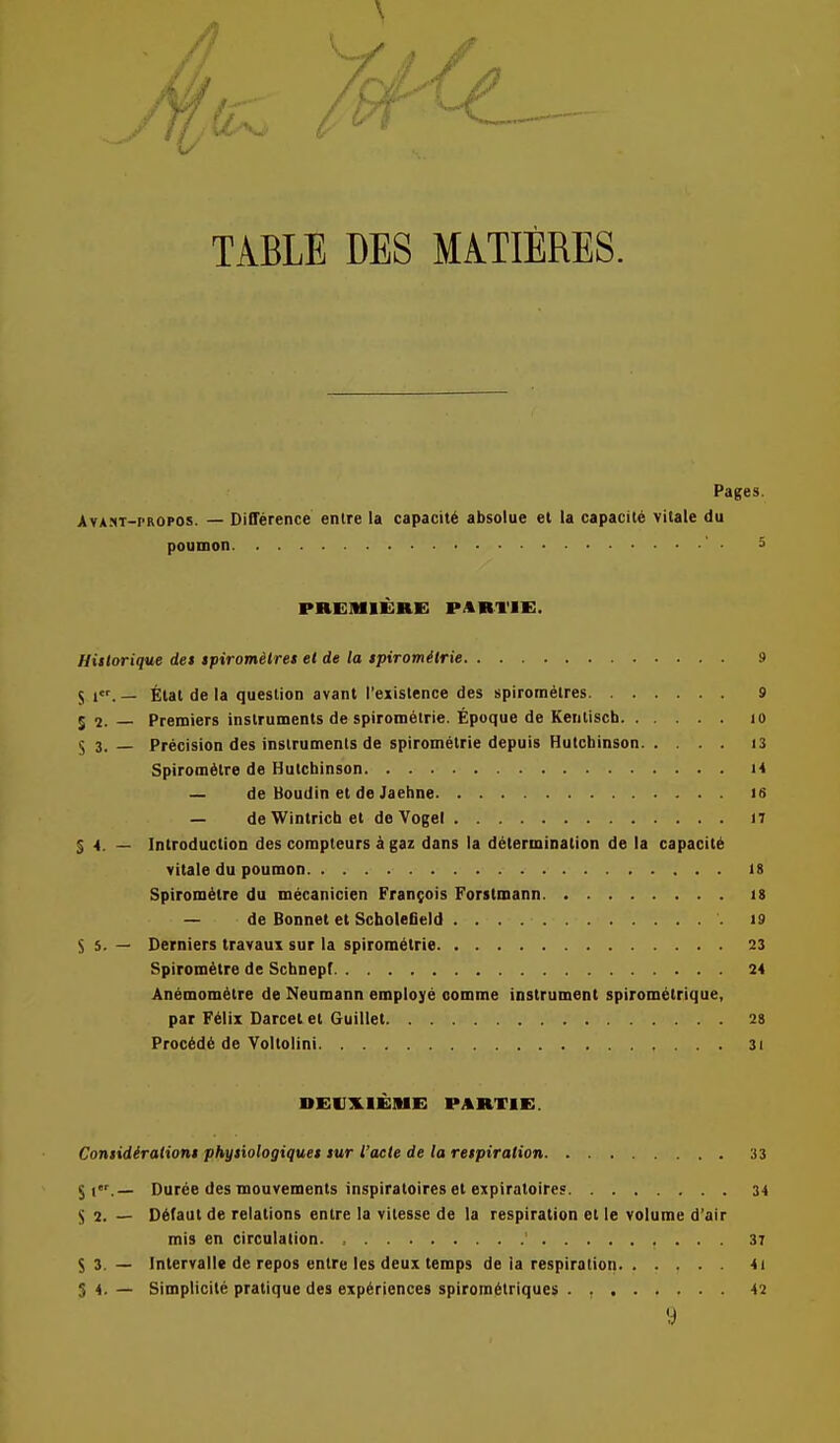 TABLE DES MATIERES. Pages. Av*.<<T-pROPOs. — Difference entre la capacity absolue et la capacity vitale du poumon 5 PREMIERE PARI'IE. Hitlorique det ipirometret et de la tpiromilrie 9 5 1. — Elat de la question avant I'exislence des spiroraetres 9 52. Premiers instruments de spirom6irie. Epoque de Kentisch 10 5 3.— Precision des instruments de spirometrie depuis Hutchinson I3 Spiromdlre de Hutchinson M — de tioudin et de Jaehne 16 — deWintrichet de Vogel 17 S 4. — Introduction des compteurs k gaz dans la ddterminalion de la capacity vitale du poumon 18 Spirom6lre du mecanicien Francois Forstmann 18 — de Bonnet et Scholefield 19 S s. — Derniers travaux sur la spirometrie 23 Spirom^tre de Schnepf 24 Anemom^tre de Neumann employe oomme instrument spirometrique, par F61ii Darcet et Guillet 28 Proc6d6 de Voltolini 31 DEIIX.IE1UE PARTIE. Contidiraiiont phytiologiqua lur I'aete de la retpiration 33 Duree des mouvements inspiratoires et expiratoire° 34 S 2. — D6(aut de relations entre la vilesse de la respiration et le volume d'air mis en circulation 37 53. — Intervalle de repos entre les deux temps de la respiration 4i S 4. — Simplicile pratique des experiences spirom6triques 42 y