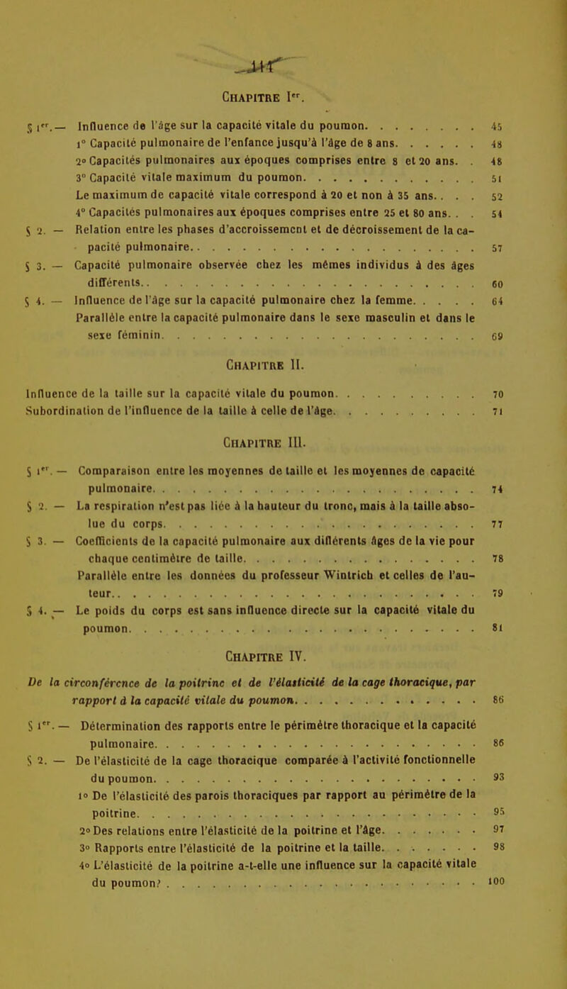 S 1.— Influence de I'Sge sur la capacite vitale du poutnon 45 1° Capacite pulmonaire de Tenfance jusqu'd I'dge de 8 ans 49 2°Capacites pulinonaires aux ipoques comprises entre 8 etso ans. . 4S 3° Capacite vilale maximum du poumon 5i Le maximum de capacite vitale correspond 4 20 et non & 35 ans.. . . s2 4° Capacitcs pulmonaires aux ipoques comprises entre 25 el 80 ans. . . 54 S 2. — Relation entre les phases d'accrolssemcnl et de decroissemenl de la ca- pacite pulmonaire 57 S 3. — Capacity pulmonaire observee chez les m£mes individus i des iges differeiits 60 S 4. — Influence de I'dge sar la capacity pulmonaire chez la femme 64 Paralldle entre la capacity pulmonaire dans le sexo masculin et dans le sexe feminin 69 Chapitre II. Influence de la taille sur la capacite vitale du poumon 70 Subordination de I'influence de la taille k celle de I'dge 7i Chapitre III. S 1. — Comparaison entre les raoyennes de taille et les moyennes de capacity pulmonaire 74 $2 — La respiration n'est pas lice k la hauteur du tronc, mais k la taille abso- lue du corps 77 S3. — Coefllcicnts de la capacite pulmonaire aux dtfl^rents Ages de la vie pour chaque centimetre de taille 78 Paralieie entre les donn^cs du professeur Winlricb et celles de I'au- leur 79 S 4. — Le poids du corps est sans influence directe sur la capacity vitale du poumon 8» Chapitre IV. De la circonfercnce de la poitrine et de I'ilailieiti de la cage Ihoraeique, par rapport d la capacild vilale du poumon 86 S 1. — Determination des rapports entre le perim^tre thoracique et la capacite pulmonaire 86 S 2. — De I'elasticite de la cage thoracique comparted I'activitc fonctionnelle du poumon 93 1° De I'elasticite des parois thoraciques par rapport au pirimdtre de la poitrine 9'' 2° Des relations entre I'elasticite de la poitrine et I'dge 97 3<> Rapports entre I'elasticite de la poitrine et la taille. 98 4o L'elasticite de la poitrine a-t-elle une influence sur la capacite vitale du poumon.' '00