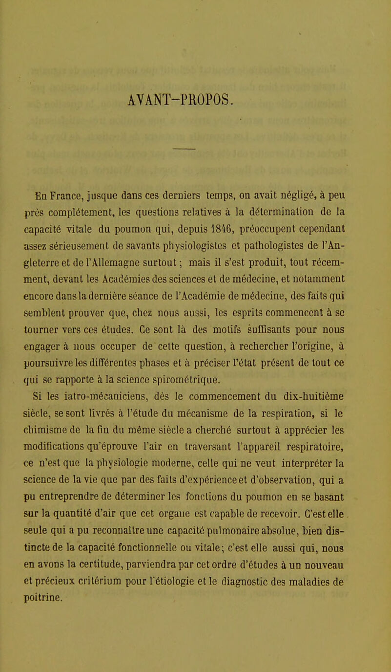 AVANT-PROPOS. Eq France, jusque dans ces derniers temps, on avail n6glig^, a peu pres compl6tement, les questions relatives a la determination de la capacity vitale du poumon qui, depuis 1846, pr6occupent cependant assez s^rieusement de savants physiologistes et pathologistes de I'An- gleterre et de rAllemagne surtout; mais 11 s'est produit, tout r6cem- ment, devant les Academies des sciences et de medecine, et notamment encore dansladerniere seance de TAcad^mie de medecine, des fails qui semblent prouver que, chez nous aussi, les esprits commencent a se tourner vers ces etudes. Ce sont la des motifs sufDsants pour nous engager a nous occuper de cette question, a rechercher I'origine, a poursuivre les differentes phases et a pr^ciser I'^tat present de tout ce qui se rapporte i la science spirom6trique. Si les iatro-m6caniciens, d6s le commencement du dix-huiti6me siecle, se sont livres a I'^tude du m^icanisme de la respiration, si le chimisme de la fin du mfime siecle a cherch6 surtout a apprecier les modifications qu'eprouve I'air en traversant I'appareil respiratoire, ce n'est que la physiologic raoderne, celle qui ne vent interpreter la science de la vie que par des fails d'exp6rienceet d'observation, qui a pu entreprendre de determiner les fonclions du poumon en se basant sur la quantity d'air que cet organe est capable de recevoir. G'estelle seule qui apu reconnailreune capacil6pulmonaireabsolue, bien dis- tinctede la capacity fonclionnelle ou vilale; c'est clle aussi qui, nous en avons la certitude, parviendra par cet ordre d'etudes 4 un nouveau et precieux crilerium pour retiologie et le diagnostic des maladies de poi trine.