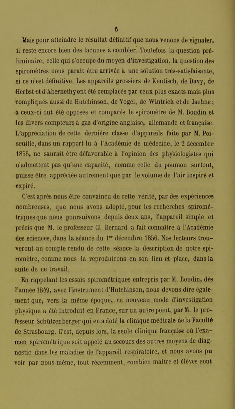 Mais pour atteindre le rtisultat d^fiaitif que nous venous de signaler, il teste encore bien des lacunes a combler. Toulefois la question pr6- liminaire, celle qui s'occupe du raoyen d'investigation, la question des spirora6tres nous parait 6tre arrivee a une solution tr6s-satisfaisante, si ce n'est definitive. Les appareils grossiers de Kentisch, de Davy, de Herbst etd'Abernethyont et6 remplaces par ceux plus exacts raais plus ■compliqu6s aussi de Hutchinson, de Vogel, de Wintrich etde Jaehne; •a ceux-ci ont 616 opposes et compares le spirometre de M. Boudin et les divers compteurs a gaz d'origine anglaise, allemande et francaise. L'appr6ciation de cette derni6re classe d'appaieils faite par M. Poi- seuille, dans un rapport lu in l'Acad6mie de mddecine, le 2 d6cea)bre 1856, ne saurail 6tre d^favorable i I'opinion des pliysiologistes qui n'admettent pas qu'ime capacity, comme celle du poumon surtout, puisse Ctre apprCciee autrement que par le volume de Fair inspire et expir6. C'est apr^s nous etre convaincu do cette v6ril6, par des experiences nombreuses, que nous avons adopte, pour los recherches spirom6- triques que nous poursuivons depuis deux ans, I'appareil simple el precis que M. leprofesseur Gl. Bernard a fait connaitre a I'Acad^raie des sciences, dans la stance du 1 decembre 1856. Nos lecteurs trou- veront au comple rendu de cette stance la description de notre spi- romttre, comme nous la reproduirons en son lieu et place, dans la suite de ce travail. Ed rappelant les essais spirom6triques entrepris par M. Boudin, d6s I'annee !8''i9, avec I'inslrument d'Hutchinson, nous devons dire egale- ment que, vers la m6me tpoque, ce nouveau mode d'investigation physique a 6te introduit en France, surun autre point, parM. le pro- fesseur Schtltzenberger qui enadott la clinique mtdicalc dela Faculty de Strasbourg. C'est, depuis lors, la seule clinique francaise ou I'exa- men spiromttrique soit appelt an secours des autres moyens de diag- nostic dans les maladies de I'appareil respiratoire, et nous avons pu voir par nous-m6me, lout rtccmment, combien maltre et tlevcs sont