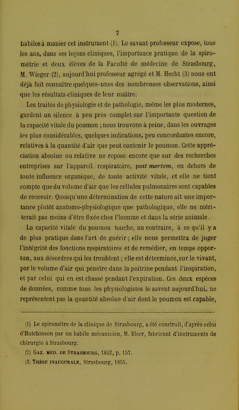liabilesa manier cet instrument (1). Le savant profosseur expose, tous les ans, dans ses lecons cliniques, rimportance pratique de la spiro- m6trie et deux Aleves de la Faculte de m^decine de Strasbourg, M. Wieger (2), aujourd'hui professeur agr6g6 et M. Hecht (3) nous ont d^ja fait connaitre quelques-unes des nombreuses observations, ainsi que les r^sultats cliniques de lour raaitre. Les traites de physiologie et de pathologie, m6me les plus modernes, gardenl un silence t. peu pres complet sur rimporlante question de la capacity vitale du poumon ; nous trouvons a peine, dans les ouvrages les plus considerables, quelques indications, peu concordantes encore, relatives a la quantity d'air que pent contenir le poumon. Gette appre- ciation absolue ou relative ne repose encore que sur des rechercbes entreprises sur I'appareil respiratoire, post mortem, en dehors de toute influence organique, de toute activite vitale, et elle ne tient compte que du volume d'air que les cellules pulmonaires sont capables de recevoir. Quoiqu'une determination de cette nature ait une impor- tance plul6t anatomo-physiologique que pathologique, elle ne m6rir terait pas moins d'etre fix^e chez I'homme et dans la s^rie animale. La capacite vitale du poumon touche, au contraire, a ce qu'il y a de plus pratique dans I'art de gu6rir; elle nous permettra de juger rint6grit6 des fonctions r.espiratoires et de remedier, en temps oppofr tun, aux desordrcs qui les troublent; elle est d6terminee,sur le vivant, par le volume d'air qui p6netre dans la poitrine pendant I'inspiration, et par celui qui en est chasse pendant I'expiration. Ces deux especes de donn6es, comme tous les physiologistes le savent aujourd'hui, ne repr^sentenlpas la quantity absolue d'air dont le poumon est capable, (1) Le spirom^tre de la clinique do Strasbourg, a construit, d'apr^s celui d'Hutchinson par un habile mccanicien, M. Elser, fabricant d'instruments de chirurgie a Strasbourg. ^) GAZ. MED. DE STRASBOmG, 1852, p. 157. i3) These inaugurale, Strasbourg, 1855,