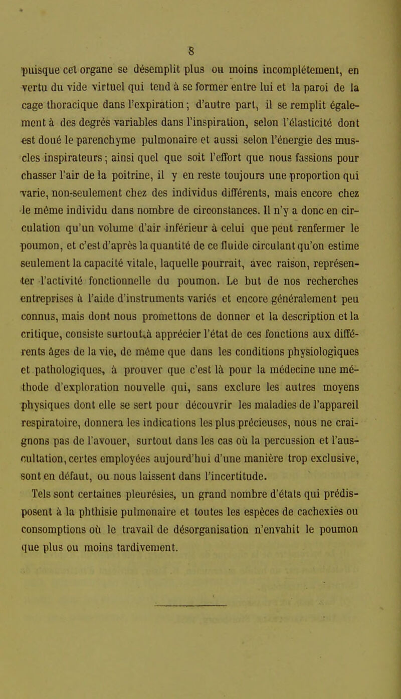 puisque eel organe se d^seraplit plus ou moins incompl^tement, en vcrtu du vide virtuel qui tend i se former entre lui et la paroi de la cage thoracique dans I'expiratioii; d'autre pari, il se remplit 6gale- racnt k des degres variables dans I'inspiralion, selon r61aslicit6 dont €st dou6 le parenchyme pulmonaire et aussi selon I'dnergie des mus- cles inspirateurs; ainsi quel que soil reffort que nous fassions pour chasser I'air de la poitrine, il y en reste toujours une proportion qui varie, non-seuleraent chez des individus dilTerents, mais encore chez le m6me indivldu dans nombre de circonstances. II n'y a done en cir- culation qu'un volume d'air inf^rieur 4 celui que pent renfermer le poumon, et c'estd'apres la quantity de ce fluide circulantqu'on estime seulement la capacity vitale, laquelle pourrait, avec raison, repr^sen- ■ter ractivit6 fonclionnelle du poumon. Le but de nos recherches entreprises fi I'aide d'instruments varies et encore g6n6ralement peu connus, mais dont nous pronieltons de donner et la description et la critique, consiste surlout^a appriicier I'fitat de ces fonclions aux dilK- rents ages de la vie, do mOme que dans les conditions physiologiques et pathologiques, a prouver que c'est Ik pour la medecine ime m6- thode d'exploration nouvelle qui, sans exclure les autres moyens physiques dont elle se sert pour d^couvrir les maladies de I'appareil respiratoire, donnera les indications les plus pr^cieuses, nous ne crai- gnons pas de I'avouer, surtout dans les cas oil la percussion et I'aus- cultation,certes employees aujourd'hui d'une maniere trop exclusive, sont en d(5faut, ou nous laissent dans I'incertitude. Tels sont certaines pleurisies, un grand nombre d'6tats qui pridis- posent a la phthisie pulmonaire et toutes les espices de cachexies ou consomptions ou Ic travail de dfeorganisation n'envahit le poumon que plus ou moins tardivement.