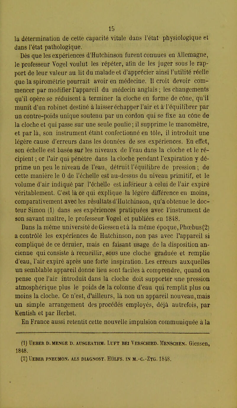 la diiterminalion de celte capacilti vitale dans r6tat- physiologique et dans r6tat palhologique. Des que les experiences d'Hutchinson furent conuues en AUemagne, le professeur Vogel voulut les r6p6ter, aiin de les juger sous le rap- port de leur valeur au lit du malade el d'apprdcier ainsi I'utilit^ r6elle que la spiromi^lrie pourrait avoir en m^decine. II croit devoir com- mencer par modifier I'appareil du in6decin anglais; les changements qu'il opere se r^duisent a terminer la cloche en forme de c6ne, qu'il munit d'un robinet destin6 a laisser(5chapper I'air et a I'^quilibrer par Ua contre-poids unique sou ten a par un cordon qui se fixe au c6ne de la cloche et qui passe sur une seule poulie; il supprime le manomfetre, et par la, son instrument 6tant confectionn6 en t6le, il introduit une 16gere cause d'erreurs dans les donnees de ses experiences. En effet, son echelle est basee sur les niveaux de I'eau dans la cloche et le re- cipient ; or I'air qui p^netre dans la cloche pendant I'expiration y de- prime un peu le niveau de I'eau, detruit requilibre de pression; de cette maniere le 0 de I'echelle est au-dessus du niveau primitif, et le volume d'air indique par i'echelle est inferieur celui de Fair expire veritablement. G'est l^ce qui explique la legfere difference en moins^ comparativement avec les resullatsd'Hutchinson, qu'a obtenue le doc- teur Simon (1) dans ses experiences pratiquees avec I'instrument de son savant maitre, le professeur Vogel et publiees en 1848. Dans la m6me universite deGiesseneta la meme epoque,Pha3bus(2) acontrdie les experiences de Hutchinson, non pas avec I'appareil si complique de ce deruier, mais en faisant usage de la disposition an- cienne qui consiste a recueillir, sous une cloche graduee et remplie d'eau, I'air expire apres une forte inspiration. Les erreurs auxquelles un semblable appareil donne lieu sont faciles a comprendre, quand on pense que I'air introduit dans la cloche doit supporter une pression atmospherique plus le poids de la colonne d'eau qui remplit plus ou moins la cloche. Ce n'est, d'ailleurs, la non un appareil nouveau,mai3 un simple arrangement dos precedes employes, dejii autrefois, par Kentish et par Herbst. En France aussi retentit cette nouvelle impulsion commuuiquee a la (1) Ueber d. menge d. AusGE.\TnM. LuFT BE! Vebschied. Menschen. Olcssen, 1848. (2) Ueber pnecmon. als diag.nost. HIilfs. in m.-c.-Ztg. 1848.