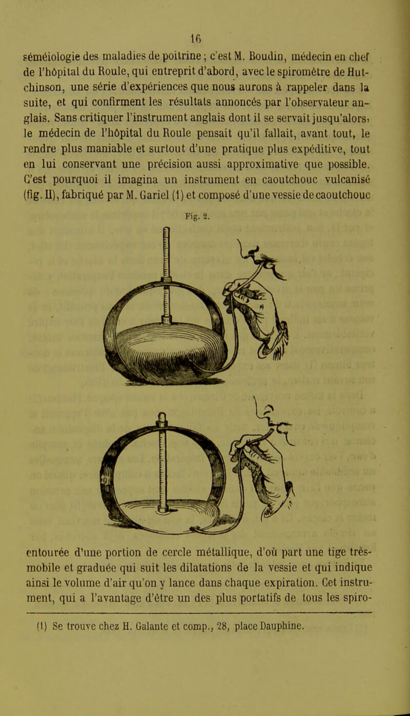 If3 E^m^iologie des maladies de poilrine; c'est M. lioudin, ui6decin en chef de I'hdpital du Roule, qui entreprit d'abord, avec le spirom6tre de Hut- chinson, une s6rie d'experiences que nous aurons ii rappeler dans la suite, fit qui confirment les r6sultals annonc6s par I'observaleur an- glais. Sans critiquer Tinslrument anglais dont il se servail jusqu'alorsi le m^decin de I'hftpital du Roule pensait qu'il fallait, avant tout, le rendre plus maniable et surtout d'une pratique plus exp6ditive, tout en lui conservant une precision aussi approximative que possible. G'est pourquoi il imagina un instrument en caoutchouc vulcanise (fig. II), fabriqu6 par M. Gariel (1) et compost d'une vessie de caoutchouc Fig. 2. pntouree d'une portion de cercle m^tallique, d'ou part une tige tres- raobile el gradu^e qui suit les dilatations de la vessie et qui indique ainsi le volume d'air qu'on y lance dans chaque expiration. Get instru- ment, qui a I'avantage d'etre un des plus portatifs de tous les spiro-