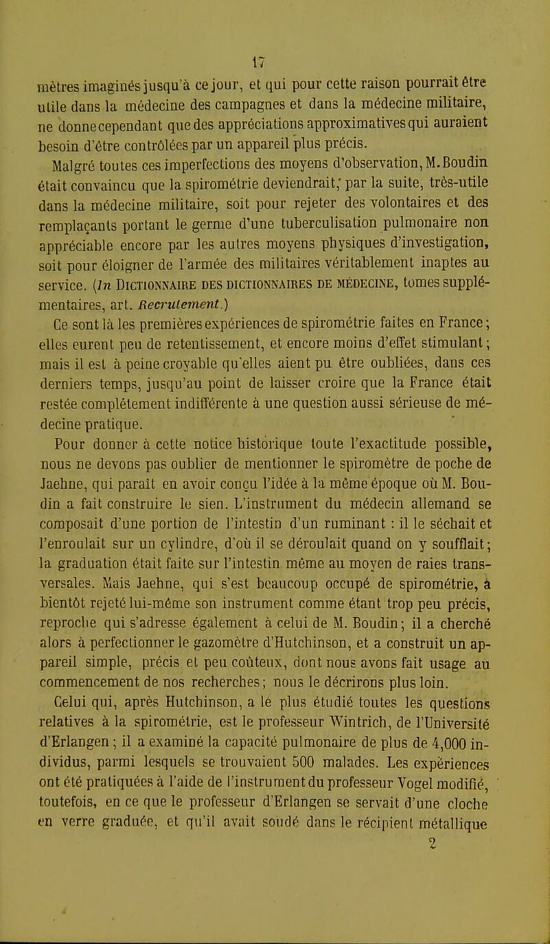 rafilres imagines jusqu'a cejour, et qui pour cette raison pourraitfitre ulile dans la medecine des campagnes et dans la m^decine railitaire, ne donnecependant que des appreciations approximatives qui auraient besoin d'etre contr6lees par un appareil plus precis. Malgr6 toutes ces imperfections des moyens d'observation,M.Boudin 6tait convaincu que la spirom(5trie deviendrait; par la suite, tr6s-utile dans la medecine militaire, soit pour rejeter des volontaires et des remplacanls portant le germe d'une tuberculisation pulmonaire non appreciable encore par les autres moyens physiques d'investigation, soit pour eloigner de I'armee des railitaires veritablement inaptes au service. {In Dictionnaire des dictionnaires de medecine, tomes suppie- mentaires, art. Recrulement.) Ce sent lu les premieres experiences de spirometrie faites en France; elles eurent peu de reteutissement, et encore moins d'effet stimulant; mais 11 est a peinecroyable quelles aient pu etre oubliees, dans ces derniers temps, jusqu'au point de laisser croire que la France etait restee completement indifferente a une question aussi s^rieuse de me- decine pratique. Pour donncr a cette notice historique loute I'exactitude possible, nous ne devons pas oublier de mentionner le spirometre de poche de Jaehne, qui parait en avoir concu Video a la mfime epoque ou M. Bou- din a fait construire le sien. L'inslrument du medecin allemand se coraposait d'une portion de I'intestin d'un ruminant: il le sechait et I'enroulait sur un cylindre, d'ou il se deroulait qiiand on y soufflait; la graduation etait faite sur I'intestin meme au moyen de raies trans- versales. Mais Jaehne, qui s'est bcaucoup occupe de spirometrie, ^ bient6t rejete lui-meme son instrument comme etant trop peu precis, reproclie qui s'adresse egalement a celui de M. Boudin; il a cherche alors a perfectionner le gazometre d'Hutchinson, et a construit un ap- pareil simple, precis el peucouteux, dont nous avons fait usage au commencement de nos recherches; nous le decrirons plus loin. Celui qui, apres Hutchinson, a le plus etudie toutes les questions relatives la spirometrie, est le professeur Wintrich, de I'Universite d'Erlangen; il a examine la capacite pulmonaire de plus de 4,000 in- dividus, parmi Icsquels se trouvaient 500 maladcs. Les experiences ont ete praliquecs a I'aide de I'instrument du professeur Vogel modifie, toutefois, en ce que le professeur d'Erlangen se servait d'une cloche en verre graduee, et qu'il avait soiide dans le recipient metallique 2