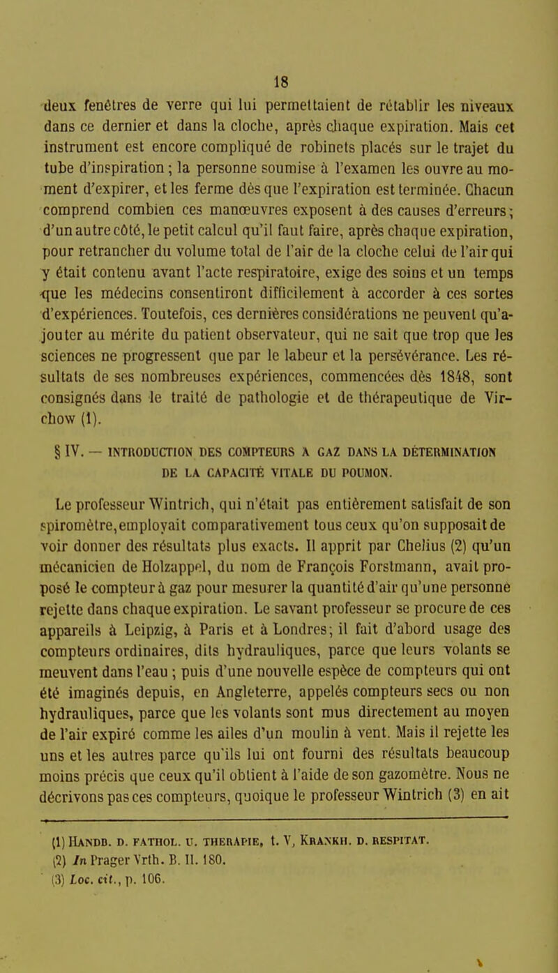 deux fenfitres de verre qui lui permeltaient de retablir les niveaux dans ce dernier et dans la cloche, apres cliaque expiration. Mais cet instrument est encore complique de robinets places sur le trajet du tube d'inspiration; la personne soumise a I'exaraen les ouvre au mo- ment d'expirer, etles ferme desque I'expiration est terminC'e. Chacun comprend combien ces manoeuvres exposent a des causes d'erreurs; d'unautrec0t6,le petit calcul qu'il faut faire, apres chaqiie expiration, pour retrancher du volume total de I'air de la cloche celui de I'air qui y 6tait conlenu avant I'acte respiratoire, exige des soius et un temps -que les m^decins consentiront difficilcment h. accorder ii ces sortes d'experiences. Toutefois, ces derni-^res considerations ne peuvent qu'a- jouter au m6rite du patient obscrvateur, qui ne salt que trop que les sciences ne progressenl que par le labeur et la perseverance. Les re- sultats de scs nombreuses experiences, commencees des 1848, sont consignes dans le traite de palhologie el de therapeulique de Vir- chow (1). § IV. — INTRODUCTION DES COMPTEURS A GAZ DANS LA DETEnMINATION DE LA CAPACITE VITALE DU POUMON. Le professeur Wintrich, qui n'etait pas enti6rement salisfait de son Fpirometre,employait comparativement tons ceux qu'on supposaitde voir donner des resultats plus exacts. II apprit par Chelius (2) qu'un mecanicien de Holzappol, du nom de Frangois Forslmann, avait pro- pose le compteur i gaz pour mesurer la quantited'air qu'une personne rejelte dans chaque expiration. Le savant professeur se procure de ces appareils ii Leipzig, h. Paris et iLondres; il fait d'abord usage des compteurs ordinaires, dils hydrauliques, parce que Icurs volants se raeuvent dans I'eau ; puis d'une nouvelle espece de compteurs qui ont ete imagines depuis, en Angleterre, appeies compteurs sees ou non hydrauliques, parce que les volants sont mus direclemcnt au moyen de I'air expire comme les ailes d'un moulin vent. Mais il rejette les uns etles autres parce qu'ils lui ont fourni des resultats beaucoup moins precis que ceux qu'il oblient k I'aide de son gazometre. Nous ne decrivons pas ces compteurs, quoique le professeur Wintrich (3) en ait (1) HANDB. D. FATHOL. U. THERAPIE, t. V, KbANKH. D. BESPITAT. (2) /nPragerVrth.B. 11.180. (3) Loc. cit., p. 106.