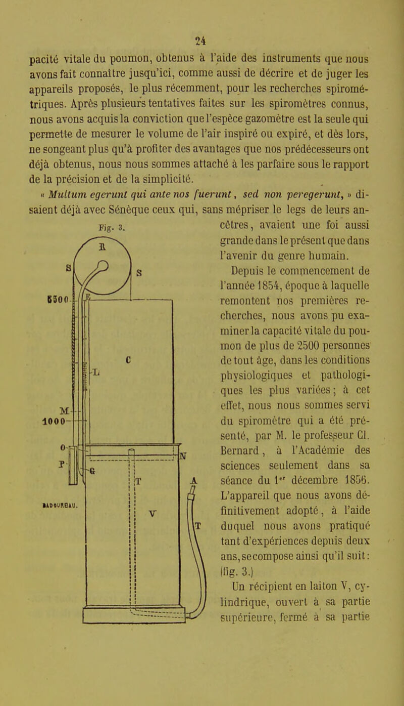 pacile vitale du poumon, obtenus a I'aide des instruments que nous avonsfait connaitre jusqu'ici, comme aussi de d^crire et de juger les appareils proposes, le plus r^cemment, pour les recherches spirom6- triques. Apr6s plusieurs tentatives faites sur les spirometres connus, nous avons acquis la conviction quel'esp^ce gazometre est la scule qui permette de mesurer le volume de I'air inspirii ou expir6, et dte lors, ne songeant plus qu'^ profiter des avautages que nos pr^decesseurs ont d6ja obtenus, nous nous sommes attach^ k les parfaire sous le rapport de la precision et de la simplicit(5. '1 Multum egcrunt qui ante nos fuerunt, sed non peregei'unt,» di- saient d^ja avec S6n6que ceux qui, sans m6priser le legs de leurs an- cfitres, avaient une foi aussi grandc dans le present que dans I'avenir du genre humain. Depuis le commencement de I'annee 1854, dpoque a laquelle remontent nos premieres re- cherches, nous avons pu exa- miner la capacity vitale du pou- mon de plus de 2500 personnes detout ilge, dans les conditions physiologiques et pathologi- ques les plus variees; ix cet elTet, nous nous sommes servi du spirometre qui a 6te pre- sents, par M. le professeur CI. Bernard, ii 1'Academic des seance du 1 dScembre 1856. L'appareil que nous avons de- finilivement adopts, a I'aide duquel nous avons pratique tant d'exp6riences depuis deux ans,secompose ainsi qu'il suit: llig. 3.) Un recipient en laiton V, cy- lindrique, ouvert a sa partie supCrieurc, ferm6 a sa partie IT 1 1 1 i V • 1 : 1 ii 1 ■ ■ 1 ■ Ii 1 ■ t 1 1 t t 1 N