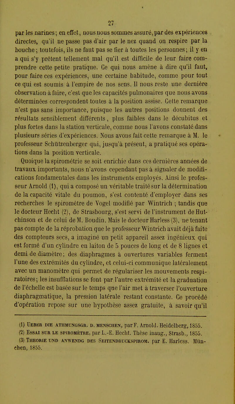 par les narines; en effet, iious uous sommes assure, par des experiences directes, qu'il ne passe pas d'air par le nez quand on respire par la bouche \ toutefois, lis ne faut pas se fier a toutes les personnes; il y en a qui s'y pretent tellement mal qu'il est difficile de leur faire com- prendre cette petite pratique. Ge qui nous amene a dire qu'il faut, pour faire ces experiences, une certaine habitude, comme pour tout ce qui est soumis a I'empire de nos sens. 11 nous reste une dernifere observation a faire, c'est que les capacites pulraonaires que nous avons d6termin6es correspondent toutes a la position assise. Gette reraarque n'est pas sans importance, puisque les autres positions donnent des r^sultats sensiblement dilTerents, plus faibles dans le decubitus et plus fortes dans la station verticale, comine nous Vavons constate dans plusieurs series d'experiencos. Nous avons fait cette remarque a M. le professeur Schtltzenberger qui, jusqu'a present, a pratique ses opera- tions dans la position verticale. Quoique la spirometrie se soit enrichie dans ccs dernieres annees de travaux importants, nous n'avons cependant pas a signaler de modifi- cations fondamentales dans les instruments employes. Ainsi le profes- seur Arnold (1), qui a compose un veritable trait6sur la determination delacapacite vitale du poumon, s'est contente d'employer dans ses recherches le spirometre de Vogel modifie par Wintrich ; tandis que le docteur Hechl (2), de Strasbourg, s'est servi de I'instrument de Hut- chinson et de celui de M. Boudin. Mais le docteur Harless (3), ne tenant pas compte de la reprobation que le professeur Wintrich avait deja faite des compteurs sees, a imagine un petit appareil assez ing6nieux qui est forme d'un cylindre en laiton de 5 ponces de long et de 8 lignes et demi de diametre; des diaphragmes a ouvertures variables ferment I'une des extremites du cylindre, et celui-ci communique lateralement avec un manometre qui permet de regulariser les mouvements respi- ratoires; les insufflations se font par I'autre extremite et la graduation de I'echelle est basee sur le temps que I'air met a traverser I'ouverture diaphragmatique, la pression laterale restant constante. Ce proc6d6 d'operation repose sur une hypothese assez gratuite, a savoir qu'il (1) Ueber die atiimungsgr. d. jienschen, parF. Arnold. Heidelberg, 1855. (2) EssAi sua LE spiROMExnE, parL.-E. Hecht. TMse inaug., Strasb., 1855. (3) TiiEORiE UND AmvENDG DES Seitendruckspirom. par E. Harless. Miin- chen, 1855.
