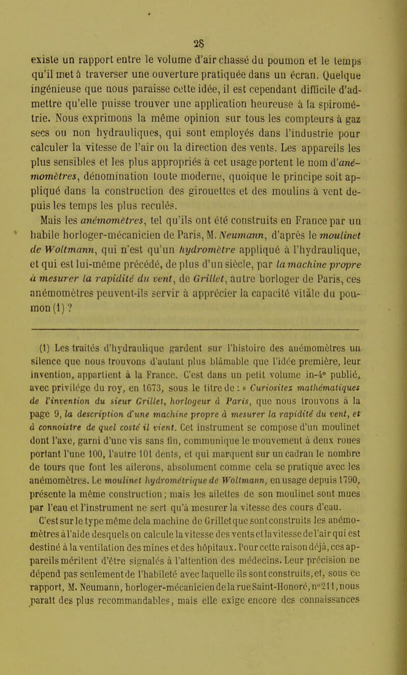 exisle un rapporl eatre le volume d'airchasse du pouQion el le temps qu'il met h traverser une oaverture pratiqu^e dans uii ^cran. Quelque ing^nieuse que dous paraisse celte id6e, il est cependant difficile d'ad- mettre qu'elle puisse trouver une application henreuse i la spiromii- Irie. Nous exprimons la m&me opinion sur tous les compleurs a gaz sees ou non hydrauliques, qui sont employ^ dans I'induslrie pour calculer la vitesse de I'air ou la direction des vents. Les appareils les plus sensibles et les plus appropri6s a cet usage portent le nom d'and- momitres, denomination toute moderiie, quoique le principe soil ap- plique dans la construction des girouettcs et des moulins i vent de- puislcs temps les plus recules. Mais les andmomHres, tel qu'ils ont etd construits en France par un habile horloger-mecanicien de Paris, M. Neumann, d'apres le moulinet de Woltmann, qui n'est qu'un hydromdlre appliqu6 a I'liydraulique, ct qui est lui-meme precede, de plus d'un siecle, par la machine pre/pre a mesurer la rapidild du vent, de Grillct, autre borloger de Paris, ces an6momt'tres peuvenl-ils servir i apprecier la capacity vilile du pou- mon(l)? (1) Les trailes (riiydraiilitiuc pardeut sur I'liistoirc des aii(5momelrcs uu silence que nous trouvons d'aulunl plus blamable que I'idee premiere, leur invention, appnrtient a la France. G'cst dans un petit volume in-'i publi6, avec privik^gc du roy, en 1G73, sous le litre de :« Curiosites mathematiques de I'invention du sieur Grillet, horlogeur d Paris, que nous trouvons a la page 9, la description d'une machine propre d mesurer la rapidild du vent, et d connoistre de quel coste il vient. Cet instrument se compose d'un moulinet dent I'axe, garni d'une vis sans tin, comn)uni(ine le mouvement a deux roues portant I'une 100,1'aulre 101 denis, et qui marquent sur uncadran le nombre de lours que font les ailerons, absolnnicnl comme cela se pratique avcc les an6mom6tres. Le moulinet hydromdtrique de Woltrnann, en usage depuis 1790, pr(5sentela m6mc construction; niais les ailclles de son moulinet sont mues par I'eau et rinstrnmenl ne sert qu'a mesurer la vitesse des cours d'eau. C'esl sur le type m^mcdcla machine de Grillet que sontconstruits les an6mo- fiafetresal'aide dcsquclsou calcule la vitesse dcsvcntscllavilessedeVairquiest destine a la ventilation des mines et des h6pitau.x. Pour celte raison d^ja, ces ap- pareils merilenl d'etre sig-nales a I'allention des niedecins. Leur precision ne depend pas seulemenlde rhabilele avec laquellc ils sont construits, et, sous ce rapport, M. Neumann, horloger-mecaniciendelarueSainl-Honore,n'21 l,nous jiarall des plus recommandablcs, mais elle exigc encore des couuaissances