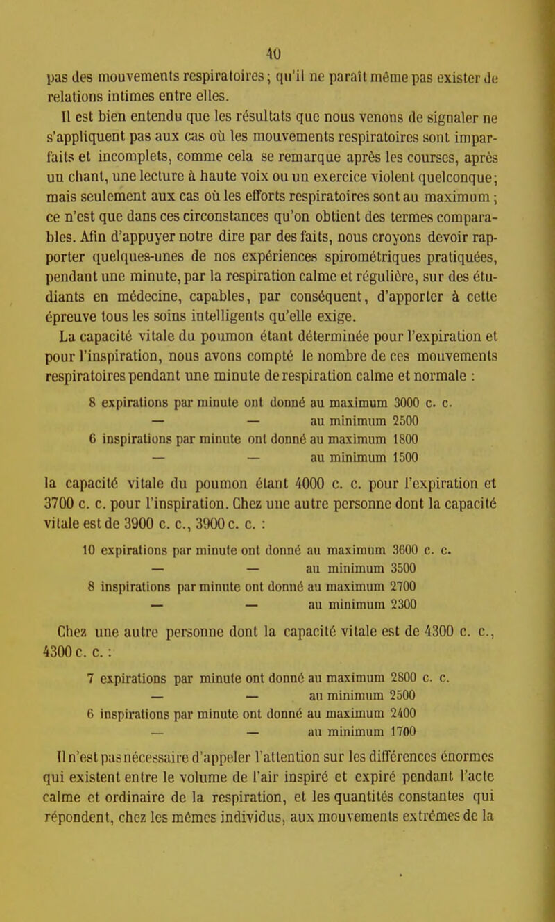 pas des mouvements respiratoires; qii'il ne parait meme pas exister de relations intimes entre elles. II est bien entendu que les r&ultats que nous vcnons de signaler ne s'appliquent pas aux cas ou les mouvements respiratoires sont impar- fails et incomplets, comme cela se remarque aprte les courses, apres un chant, une lecture a haute voix ouun exercice violent quelconque; mais seulement aux cas oil les efforts respiratoires sont au maximum; ce n'est que dans ces circonstances qu'on obtient des termes compara- bles. Afm d'appuyer notre dire par des fails, nous croyons devoir rap- porter quelques-unes de nos experiences spiromcitriques pratiqu6es, pendant une minute, par la respiration calme et r6guli6re, sur des 6tu- diants en m(5decine, capables, par consequent, d'apporler k cette epreuve tons les soins intelligents qu'elle exige. La capacity vitale da poumon etant d6termin6e pour I'expiration et pour I'inspiration, nous avons corapt6 le nombre de ces mouvements respiratoires pendant une minute de respiration calme et normale : 8 expirations par minute ont donn6 au maximum 3000 c. c. — — au minimum 2500 6 inspirations par minute onl donn(5 au maximum 1800 — — au minimum 1500 la capacity vitale du poumon eiant 4000 c. c. pour I'expiration et 3700 c. c. pour I'inspiration. Chez une autre personne dont la capacity vitale est de 3900 c. c, 3900 c. c. : 10 expirations par minute ont donn6 au maximum 3600 c. c. — — au minimum 3500 8 inspirations par minute ont donn6 au maximum 2700 — — au minimum 2300 Chez une autre personne dont la capacit6 vitale est de 4300 c. c, 4300 c. c.: 7 expirations par minute ont donn(5 au maximum 2800 c. c. — — au minimum 2500 6 inspirations par minute ont donn^ au maximum 2400 — — au minimum 1700 II n'est pas necessaire d'appeler I'attenlion sur les differences enormcs qui existent entre le volume de I'air inspire et expire pendant I'acle calme et ordinaire de la respiration, et les quantiles constantes qui repondent, chez les memes individiis, aux mouvements extremes de la