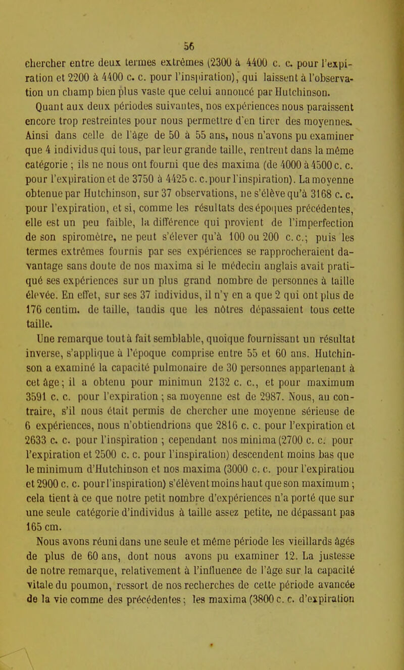 cliercher enlre deux leimes extremes (2300 k 4400 c. c. pour I'expi- ration et 2200 k 4400 c. c. pour I'insiiiration), qui laissenl a I'observa- tion un champ bienplus vasle que celui annouce par Hulchinsou. Quant aux deux p6riodes suivautes, nos expt^riences nous paraissent encore trop restreintes pour nous permettre den tirer des raoyennes. Ainsi dans celle de I'cige de 50 a 55 ans, nous n'avons pu examiner que 4 individus qui tous, par leur grande taille, rentrent dans la m6me categorie ; ils ne nous ont fourni que des maxima (de 4000 a 4500 c. c. pour I'expiralion et de 3750 k 4425 c. c. pour Tinspiration). La moyenne obtenuepar Hutchinson, sur37 observations, nes'61^vequ'i 3168 c.c. pour I'expiration, et si, comme les r^sullats des6poi|ues pr^c^dentes, elle est un peu faible, la dilTe^rcnce qui provient de rimperfeclion de son spiromelre, ne pent s'61ever qu'^i tOO ou 200 c.c.-, puis les termes extremes fournis par ses experiences se rapprocheraient da- vantage sans doule de nos maxima si le m^deciu anglais avail prati- que ses experiences sur un plus grand nombre de personncs a taille 61ov6e. En elTet, sur ses 37 individus, il n'y en a que 2 qui ont plus de 176 centim. de taille, tandis que les n6tres dtpassaient tous cette taille. Une remarque tout a fait semblable, quoique fournissant un r^sultat inverse, s'applique a I'epoque comprise autre 55 et 60 ans. Hutchin- son a examine la capacite pulmonaire de 30 personnes appartenant k cetage; il a obtenu pour rainimun 2132 c. c, et pour maximum 3591 c. c. pour I'expiralion ; sa moyenne est de 2987. Nous, au con- traire, s'il nous (ilail permis de chercher une moyenne serieuse de 6 experiences, nous n'obliendrions que 2816 c. c. pour I'expiration el 2633 c. c. pour I'inspiralion ; cependant nos minima (2700 c. c. pour Texpiration et 2500 c. c. pour I'inspiralion) descendent raoins bas que le minimum d'Hutchinson et nos maxima (3000 c. c. pour I'expiraiiou et2900 c. c. pour I'inspiralion) s'eievenlmoins haul que son maximum; cela tient a ce que noire petit nombre d'cxperiences n'a porte que sur une seule categoric d'individus taille assez petite, ne depassant pas 165 cm. Nous avons r6uni dans une seule et merae periode les vieillards ^iges de plus de 60 ans, dont nous avons pu examiner 12. La justesse de noire remarque, relalivement a I'inlluence de I'ige sur la capacite vitaledu poumon, ressorl de nos recherches de celle periode avancee de la vie comme des precedentes: les maxima (3800 c. c. d'expiralion «