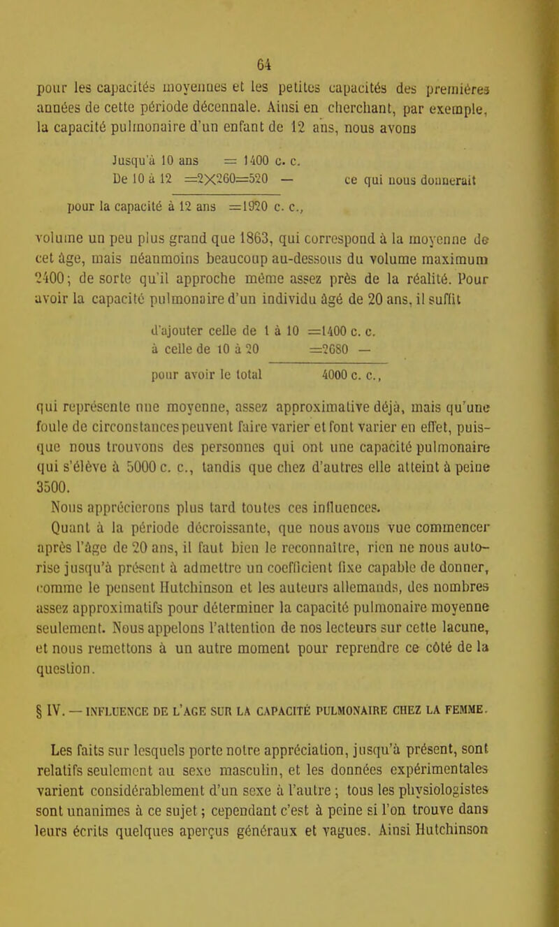 pour les capacit^s uioyeiioes et les petitos capaciKSs des preiiii^rea aontJes de cette pSriode dteennale. Aiasi en cherchanl, par exernple, la capacity pulinonaire d'un enfant de 12 ans, nous avons Jusqu'i'i 10 ans = 1400 c. c. De 10 a 12 =2X260=520 - ce qui uous doimerait pour la capacity a 12 ans =1920 c. c, volume un peu pius grand que 1863, qui correspond i la moyenne de cet Age, mais ni5anmoiiis beaucoup au-dessous du volume maximum 2400; de sorte qu'il approche meme assez pr6s de la r6alit6. Pour avoir la capacity pulmonaire d'un individu £ig6 de 20 ans, il suflit dajouter celle de 1 a 10 =1400 c. c. a celle de lO a 20 =2080 — pour avoir le lotal 4000 c. c., qui represenle nne moyenne, assez approximative d(5ja, mais qu'une foule de circonstancespeuvent faire varier et font varier en elTet, puis- que nous Irouvons des personnes qui onl une capacilii pulmonaire qui s'616Ye ii 5000 c. c, landis que chez d'autres elle alteint i peine 3500. Nous apprecierons plus tard toules ces inlluenccs. Quanl a la periode dccroissante, que nous avons vue commencer apres I'ige de 20 ans, il faut bien le reconnaitre, ricn ne nous auto- rise jusqu'a present il admeltre un coefQcient fixe capable de donner, ••oramo le pensent Hutchinson et les auteurs allemands, des nombres assez approximatifs pour determiner la capacity pulmonaire moyenne seuiement. Nous appelons rattention de nos lecteurs sur cette lacuna, et nous remettons a un autre moment pour reprendre ce c6te de la question. § IV. — INFLUENCE DE L'AGE SUR LA CAPACITE: PULMONAIRE CHEZ LA FEMiME. Les fails sur lesquels portenotre apprt^ciation, jusqu'a present, sont relatifs seulcmcnt au sexe masculin, et les donn6cs exp6rimentales varient consid(5rablement d'un sexe a I'autre ; tons les pliysiologistes sont unanimes a ce sujet; cependant c'est i peine si Ton trouve dans leurs Merits quelques aper^us g6n(5raux et vagues. Ainsi Hutchinson
