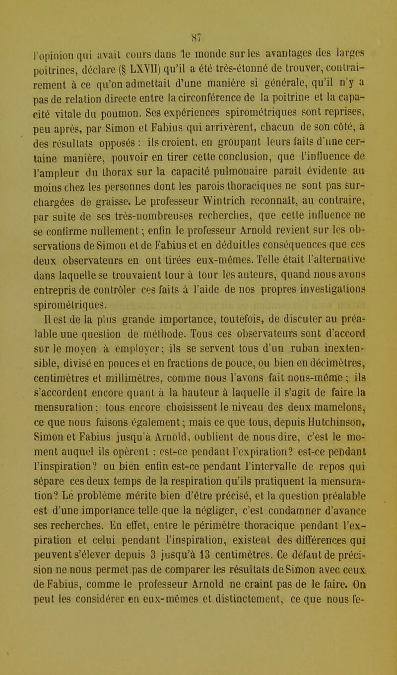 ropiiiioii qui avail coins lians 1e mondesurles availtages des larges poitriDcs, declare (§ LXVII) qu'il a 6ti5 tros-elonn6 de trouver, conli-ai- remcnt a ce qii'on admettail d'une maniere si gen^rale, qu'il n'y a pasde relation direcle enlre !acirconf6rence de la poilrine et la capa- city vitale dii pounion. Ses experiences spirometriques sont reprises, peu apres, par Simon ct Fabius qui arrivercnt, chacun de son c6te, a des resullats opposes: ils croient. en groupant leu rs fails d'une cer- taine maniere, pouvoir en tirer cettc conclusion, que rinfluence de I'ampleur du thorax sur la capacity pulmonaire parait evidenle an moins chez les personnes dont les parois tlioraciques ne sont pas sur- cbargees de graissc. Le professeur Wintrich reconnait, au contraire, par suite de ses tres-nombreuses rccherclies, que celte influence ne se conflrme nuUement •, enfin le professeur Arnold revient sur les ob- servations de Simon el de Fabius et en dfiduitles consequences que ces deux observateurs eu ont lirees eux-m6mes. Telle 6tait ralternalivc dans laquelle se trouvaient tour a lour les auteurs, quand nous avons entrepris de contr61er ces fails a I'aide de nos propres investigations spirometriques. II est de la plus grande importance, loulefois, de discuter au prea- iable une question de methode. Tons ces observateurs sont d'accord sur le moyen a employer; ils se servent lous d'un ruban inexten- sible, divise en pouces et en fractions de pouce, ou bien en decimetres, centimetres el millimelres, comme nous I'avons fail nous-m6rae; ils s'accordent encore quant a la hauteur a laquelle il s'agil de faire la mensuration; lous encore choisissent le niveau des deux mamelons, ce que nous faisons ^galement; mais ce que lous, depuis Hutchinson, Simon et Fabius jusqu'a Arnold, oublient de nous dire, c'est le mo- ment auquel ils operent : osl-ce pendant I'expiration? est-ce pendant I'inspiration? ou bien enlin esl-ce pendant I'inlervalle de repos qui s6pare ces deux temps de la respiration qu'ils pratiquent la mensura- tion? Le probleme m6rite bien d'etre precise, et la question prealable est d'une importance telle que la negliger, c'est condamner d'avance ses recherches. En effet, onlre le perimetre thoracique pendant I'ex- piration et celui pendant I'inspiration, existent des differences qui peuvents'eiever depuis 3 jusqu'a 13 centimetres. Ce defautde preci- sion ne nous permet pas de comparer les resullats de Simon avec ceux de Fabius, comme le professeur Arnold ne craint pas de le faire. On pent les considorer en eux-memcs el dislinctemcnt, ce que nous fe-