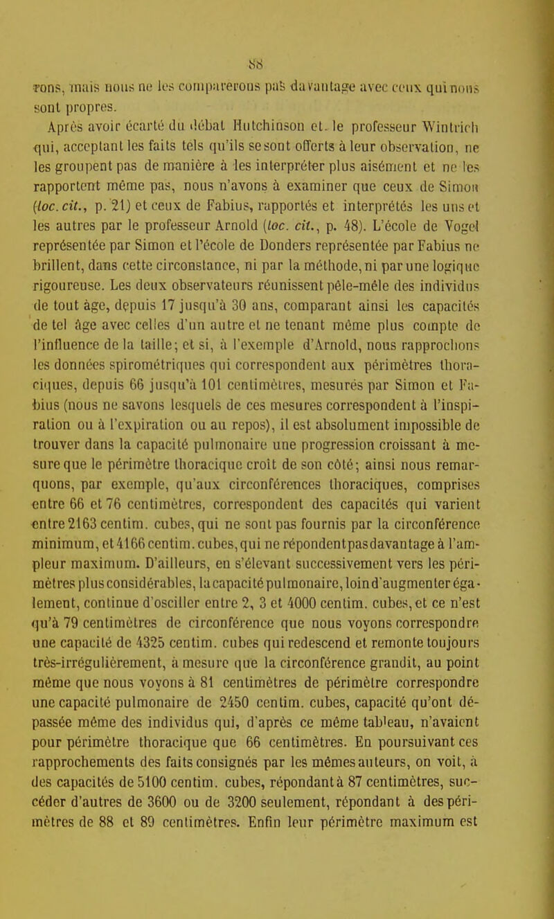 S6 Tons, mais nous nc les coriipui'ei'ous paS da vantage avec cciix qui nous sonl propres. Apies avoir ecartii du debal Hutchinson ol. le professeur Wintrich qui, acccplant les faits tels qu'ils sesont oEferts a leur observation, ne les groupent pas de maniere a les interpr6f«r plus ais6ment et ne les rapportont meme pas, nous n'avons a examiner que ceux de Simon {loc.cit., p. 21j et ceux de Fabius, rapport^s et interpretes les unset les autres par le professeur Arnold [loc. cit,^ p. 48). L'ecole de Vogel representee par Simon et l'ecole ie Bonders representee parFabius ne brillent, dans cette circonstance, ni par la methode,ni par une logique rigoureuse. Les deux observateurs reunissent peie-mele des individus de tout age, dppuis 17 jusqu'i 30 ans, comparant ainsi les capaciles de tel Age avec celles d'un autre et ne tenant meme plus compte de I'influence de la taille; el si, a Texcmple d'Arnold, nous rapproclion? les donnees spiromelriques qui correspondent aux perimetres Ibora- ciques, depuis 66 jusqu'a 101 centimetres, mesures par Simon et Fa- t)ius (nous ne savons lesquels de ces mesures correspondent a I'inspi- ration ou a I'cxpiration ou au repos), il est absolumcnt impossible de trouver dans la capacite pulmonaire une progression croissant a me- sureque le periraetre thoracique croit de son c6te; ainsi nous remar- quons, par exemple, qu'aux circonferences thoraciques, comprises entre 66 et76 centimetres, correspondent des capacites qui varient «ntre2163 centim. cubes, qui ne sontpas fournis par la circonference minimum, et 4166 centim.cubes,quinerepondentpasdavantagea I'am- pleur maximum. D'aiileurs, en s'eievant successivement vers les peri- metres plus considerables, lacapacite pulmonaire, loind'augmenterega- lement, continue d'osciller entre 2, 3 et 4000 ccnlim. cubes, et ce n'est qu'a 79 centimetres de circonference que nous voyons correspond re une capacite de 4325 centim. cubes qui redescend et remonte toujours tres-irregulierement, a mesure que la circonference grandit, au point meme que nous voyons a 81 centimetres de perimetre correspondre une capacite pulmonaire de 2450 centim. cubes, capacite qu'ont de- passee meme des individus qui, d'apres ce memetab'eau, n'avaient pour perimetre thoracique que 66 centimetres. Ea poursuivant ces rapprochements des faits consignes par les memesauteurs, on voit, a des capacites de 5100 centim. cubes, repondantii 87 centimetres, suc- cedor d'autres de 3600 ou de 3200 seulement, repondant a des peri-
