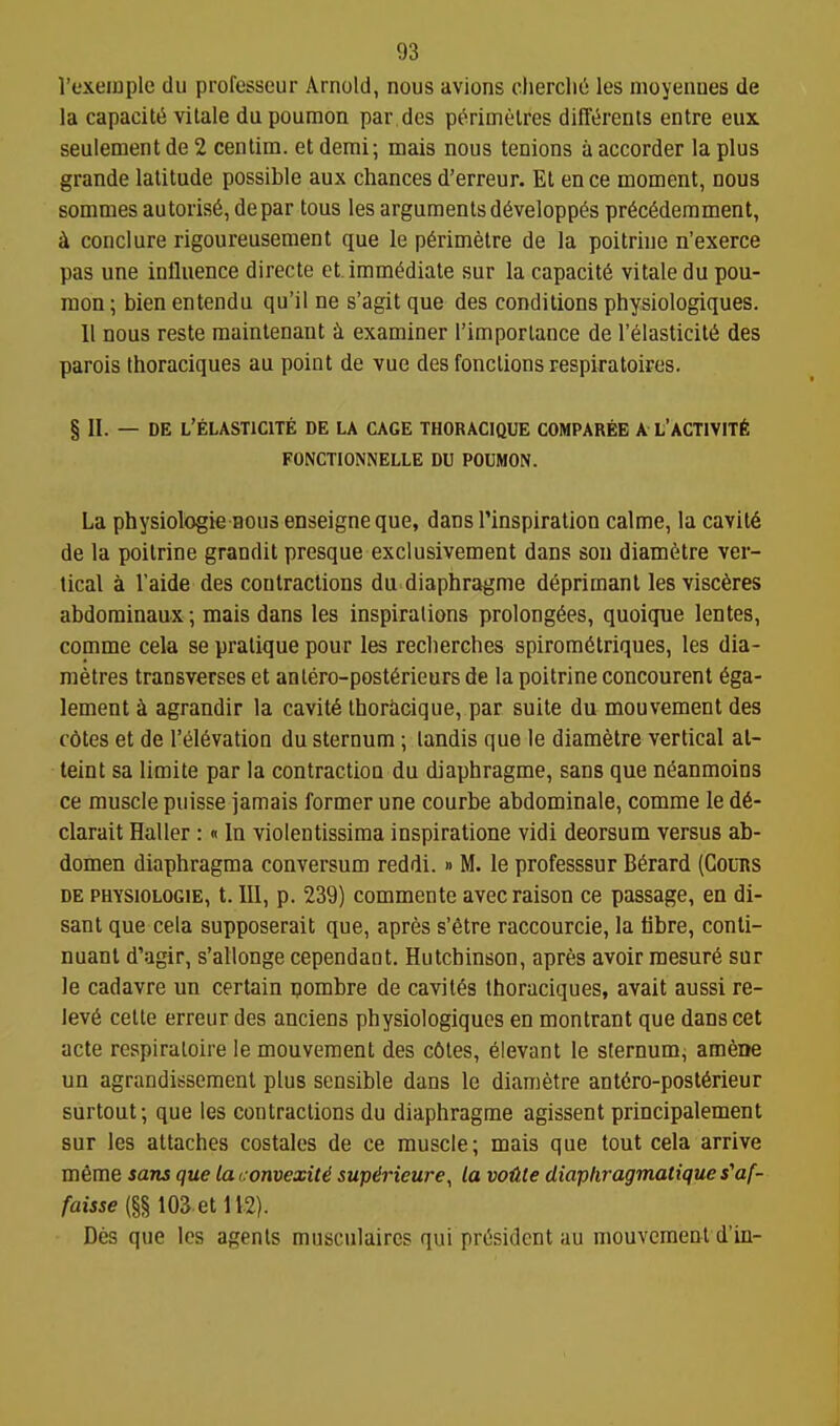 I'exeinple du professeur Arnold, nous avions chercliu les moyennes de la capacity vitale dupoumon par des perimelres difft^renls entre eux seulement de 2 centim. et demi; mais nous tenions a accorder la plus grande latitude possible aux chances d'erreur. El en ce moment, nous sommes autoris6, depar tous les arguments d^velopp^s pr6c6demment, ^ conclure rigoureusenient que le p^rimetre de la poitrinc n'exerce pas une influence directe et. immediate sur la capacity vitale du pou- raon; bien entendu qu'il ne s'agit que des conditions physiologiques. 11 nous reste raaintenant i examiner I'imporlance de r61asticil6 des parois thoraciques au point de vue des fonclions respiratoires, § II. — DE L'ELASTICITE DE LA CAGE THORACIQUE COMPAREE A L'ACTIVITY FONCTIONNELLE DU POUMON. La physiologie Hous enseigne que, dans Tinspiration calme, la cavit6 de la poilrine grandit presque exclusivement dans sou diam6tre ver- tical a Taide des contractions du diaphragme deprimant les visc6res abdominaux; mais dans les inspirations prolong6es, quoique lentes, comme cela se pratique pour les reclierches spirom6triques, les dia- metres transverses et anlero-post6rieurs de la poitrine concourent 6ga- lement i agrandir la cavit6 thoriicique, par suite du mouvement des c6tes et de I'el^vation du sternum; landis que le diametre vertical at- taint sa limite par la contraction du diaphragme, sans que n^anmoins ce muscle puisse jamais former une courbe abdominale, comme le d6- clarait Haller:«In violentissima inspiratione vidi deorsum versus ab- domen diaphragma conversum reddi. » M. le professsur B6rard (GouRS DE PHYSIOLOGIE, t. Ill, p. 239) commcnte avecraison ce passage, en di- sant que cela supposerait que, apres s'^tre raccourcie, la tibre, conti- nuant d'agir, s'allonge cependaot. Hutchinson, apres avoir mesur6 sur le cadavre un certain pombre de cavit^s thoraciques, avait aussi re- lev6 celte erreur des anciens physiologiques en montrant que dans cet acte respiraloire le mouvement des c6tes, elevant le sternum^ am6ne un agrandissement plus sensible dans le diametre ant6ro-post6rieur surtout; que les contractions du diaphragme agissent principalement sur les attaches costales de ce muscle; mais que tout cela arrive m6me sans que lacomexiU sup&ieure, la voUte diaphragmatique s'af- faisse {§§ 103 et 112). Des que les agents musculaircs qui president au mouvement d'in-