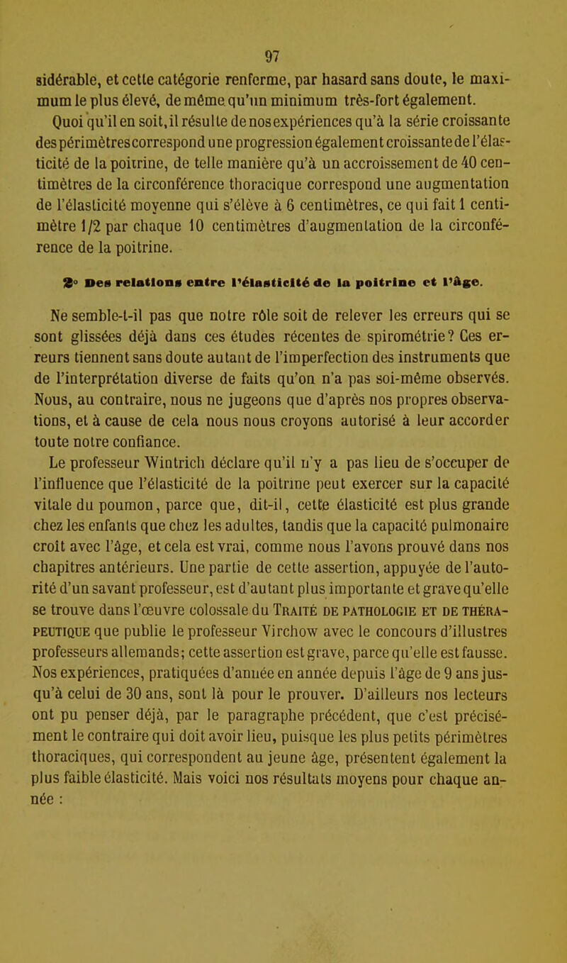 8id6rable, etcetle cat6gorie renfcrme, par hasardsans doute, le maxi- mum le plus 61ev6, dem6me.qu'un minimum trfes-fort 6galement. Ouoi qu'ilen soit.il r^sulte denosexperiences qu'a la s6rie croissante desp6rim6trescorrespondune progression ^galementcroissantedereias- ticite de la poiirine, de telle maniere qu'i un accroissement de 40 cen- timetres de la circonf6rence thoracique correspond une augmentation de r61aslicit6 moyenne qui s'^leve a 6 centimetres, ce qui fait 1 centi- metre 1/2 par chaque 10 centimetres d'augmenlation de la circonfe- rence de la poitrine. 9° Des relations enire I'^lasticlt^ de la poltrino ct I'Age. Ne semble-t-il pas que notre rOle soil de relever les erreurs qui se sont glissees deja dans ces etudes recentes de spirometrie? Ges er- reurs tiennent sans doute autant de I'imperfection des instruments que de I'interpretation diverse de faits qu'on n'a pas soi-meme observes. Nous, an contraire, nous ne jugeons que d'apres nos propres observa- tions, et k cause de cela nous nous croyons autorise i leur accorder toute noire confiance. Le professeur Wintricb declare qu'il n'y a pas lieu de s'occuper de I'influence que I'eiasticite de la poitrine pent exercer sur la capaciie vilale du poumon, parce que, dit-ii, cette eiasticite est plus grande chez les enfanls que chez les adultes, tandis que la capacite pulmonaire croit avec I'^ge, et cela est vrai, comme nous I'avons prouv6 dans nos chapitres anterieurs. Unepartie de cetle assertion, appuyee del'auto- rite d'un savant professeur, est d'autant plus importanle et grave qu'elle se trouve dans Toeuvre colossale du Traite de pathologie et de thera- PEUTiQUE que publie le professeur Virchow avec le concours d'illuslres professeurs alleraands; cette assertion est grave, parce qu'elle estfausse. Nos experiences, pratiquees d'anuee en annee depuis I'^ge de 9 ans jus- qu'a celui de 30 ans, sont la pour le prouver. D'ailleurs nos lecteurs out pu penser deja, par le paragraphe precedent, que c'est precise- ment le contraire qui doit avoir lieu, puisque les plus petits perimetres thoraciques, qui correspondent an jeune cige, presentent egalement la plus faible eiasticite. Mais voici nos resultats moyens pour chaque an- nee :