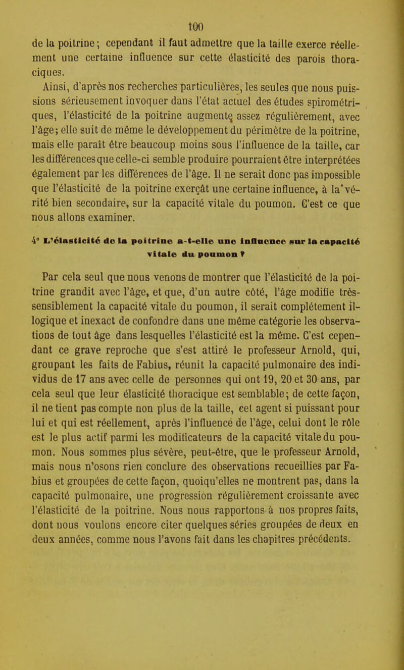 too de la poilriDO; cependanl il faut admeltre que la laille exerce r6elle- ment une certaine influence sur cette 61aslicit6 des parois thora- ciques. Ainsi, d'apres nos recherches particuli6res, les seules que nous puis- sions serieusement invoquer dans I'^tat aciuel des dtudes spiromdtri- ques, r61asticit6 de la poitrine augmentq assez r(?guli6rement, avec rage; elle suit de mSme le d^veloppement du pi^rim^lre de la poitrine, mais elle parait 6tre beaucoup moins sous I'influence de la taille, car les differences que celle-ci semble produire pourraient 6tre interpr^t^es 6galement par les differences de I'flge. II ne serait done pas impossible que reiasticite de la poitrine exer^at une certaine influence, la've- rit6 bien secondaire, sur la capacity vitale du poumon. G'est ce que nous allons examiner. 4° I.'6la«tlcit6 de la poitrine a-t-elle une inflncnco sar la capacity vitale du ponmon V Par cela seul que nous venous de montrer que 1'elasticity de la poi- trine grandil avec I'ige, et que, d'un autre c6te, I'iige modiiie tr6s- sensiblement la capacite vitale du poumon, il serait compietement il- logique et inexact de confondre dans une m6me categorie les observa- tions de lout age dans lesquelles I'eiasticite est la rataie. G'est cepen- dant ce grave reproche que s'est attire le professeur Arnold, qui, groupant les faits de Fabius, reunit la capacitc pulmonaire des indi- vidus de 17 ans avec celle de personnes qui ont 19, 20 et 30 ans, par cela seul que leur eiaslicite thoracique est semblable; de cetle fa^on, il ne tient pas compte non plus de la taille, eel agent si puissant pour lui et qui est reellement, apres I'influence de I'ige, celui dent le r61e est le plus aclif parmi les raoditicateurs de la capacite vitale du pou- mon. Nous sommes plus severe, peut-6lre, que le professeur Arnold, mais nous n'osons rien conclure des observations recueillies par Fa- bius et groupees de cette fagon, quoiqu'elles ne montrent pas, dans la capacite pulmonaire, une progression regulierement croissante avec reiaslicite de la poitrine. Nous nous rapportons a uos propres faits, dont nous voulons encore citer quelques series groupees de deux en deux annees, comme nous I'avons fait dans les chapitres precedents.
