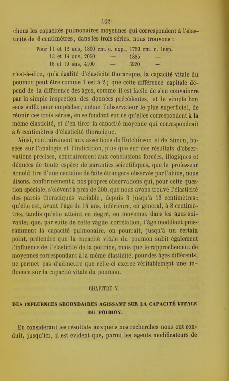 clions les capacitSs pulmonaires moyennes qui correspondent I'^las- ticit6 de 6 centimetres, dans les trois series, nous trouvons : Pour II et 12 ans, 1800 cm. c. exp., 1750 cm. c. insp. 13 et 14 ans, 2050 — 1885 — 18 et t9 ans, 4100 — 3920 - c'est-^l-di^e, qu'a 6galit6 d'61asticite thoracique, la capacity vitale du poumon peut 6tre comme 1 est a 2; que cette difference capitale de- pend de la difference des ages, comme il est facile de s'en convaincre par la simple inspection des donnees precedenles, et le simple ton sens suffit pour empecher,'meme I'observateur le plus superficiel, de r6unir ces trois series, en se fondant sur ce qu'elles correspondent k la mfime eiasticite, et d'en tirer la capacite moyenne qui correspondrait a 6 centimetres d'eiasticite thoracique. Ainsi, conlrairement aux assertions de Hutchinson et de Simon, ba- sees sur I'analogie et I'indication, plus que sur des resultats d'obser- vations precises, conlrairement aux conclusions forcees, illogiques et denuees de loute espece de garanties scientifiques, que le professeur Arnold tire d'une centaino de fails etrangers observes parFabius, nous disons, conformement i nos propres observations qui, pour cette ques- tion speciale, s'eievent h. pres de 300, que nous avons trouve 1'eiasticite des parois thoraciques variable, depuis 3 jusqu'i 13 centimetres; qu'elle est, avant I'ige do 14 ans, infericure, en general, ii 8 centime- tres, tandis qu'elle atteint ce degre, en moyenne, dans les ages sui- vants; que, par suite de cette vague correlation, I'ige modifiant puis- samment la capacite pulmonaire, on pourrait, jusqu'a un certain point, prelendre que la capiiciie vitale du poumon subit egalement I'influence de reiasticiie de la poilrine, mais que le rapprochement de moyennes correspondant ila meme eiasticite, pour des ages differents, ne pcrmet pas d'admettre que celle-ci excrce veritablement une in- fluence sur la capacite vitale du poumon. CHAPITRE V. DES INFLUENCES SECONDAIRES AGISSANT SUR LA CAPACITY VITALE DU POUMON. En considerant les resultats auxquels nos recherches nous ont con- duit, jusqu'ici, il est evident que, parmi les agents modilicateurs de