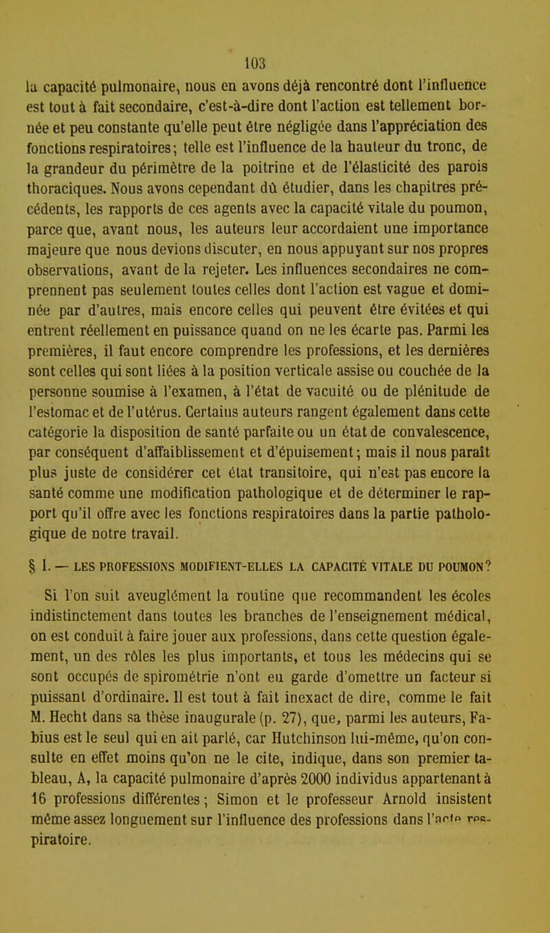 la capacity pulmonaire, nous en avons d6ji rencontr6 dont I'influence est tout a fait secondaire, c'est-i-dire dont Taction est tellement bor- n6e et pen constante qu'elle peut 6tre negligee dans I'appr^ciation des fonctionsrespiratoires; telle est I'influence de la hauteur du tronc, de la grandeur du p6rirn6tre de la poitrine et de r61aslicit6 des parois thoraciques. Nous avons cependant dil 6tudier, dans les chapitres pr6- c6dents, les rapports de ces agents avec la capacity vitale du poumon, parce que, avant nous, les auteurs leur accordaient une importance majeure que nous devious discuter, en nous appuyant sur nos propres observations, avant de la rejeter. Les influences secondaires ne com- prennent pas seulement loutes celles dont Taction est vague et domi- nie par d'aulres, mais encore celles qui peuvent 6tre 6vit6es et qui entrent r6ellement en puissance quand on ne les 6carte pas. Parmi les premieres, il faut encore comprendre les professions, et les dernieres sont celles qui sont li6es la position verticale assise ou couch^e de la personne soumise a Texamen, k T6tat de vacuite ou de plenitude de Testomac et de Tut6rus. Certains auteurs rangent 6galement dans cette categorie la disposition de sant6 parfaileou un 6tatde convalescence, par consequent d'affaiblisseraent et d'6puiseraent; mais il nous parait plus juste de consid6rer cet elat transitoire, qui n'est pas encore la sant6 comme une modification paihologique et de determiner le rap- port qu'il oUre avec les fonctions respiratoires dans la partie patholo- gique de notre travail. § I- — LKS PROFESSIONS MODIFIENT-ELLES LA CAPACITE VITALE DU POUMON? Si Ton suit aveugl6ment la routine que recommandent les 6coles indistinctement dans toutes les branches de Tenseignement medical, on est conduit faire jouer aux professions, dans cette question egale- ment, un des rdles les plus importants, et tous les ra^decins qui se sont occup6s de spirom6trie n'ont eu garde d'omettre un facteur si puissant d'ordinaire. 11 est tout a fait inexact de dire, comme le fait M. Hecht dans sa these inaugurale (p. 27), que, parmi les auteurs, Fa- bius est le seul qui en ail parl6, car Hutchinson lui-m6me, qu'on con- suite en effet moins qu'on ne le cite, indique, dans son premier ta- bleau, A, la capacity pulmonaire d'apres 2000 individus appartenanta 16 professions difT6rentes; Simon et le professeur Arnold insistent m^me assez longueraent sur Tinttuence des professions dans I'arif^ tpb- piratoire.