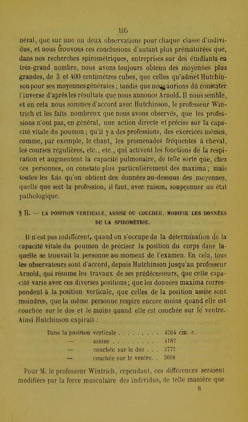 n6ral, que sur une ou deux observations pour cliaque classe d'indivi- dus, et nous Irouvons ces conclusions d'aulant plus pr6matur6es que, dans nos recherches spirom^lriques, enlreprises sur des etudiants ea lr6s-grand nombre, nous avons toujours obtenu des moycnnes plus grandes, de 3 et 400 centimetres cubes, que celles qu'admet Hutchin- son pour ses moyennesg^nerales •, tandis queuongaurions dii conatater I'inverse d'apresles r^sullats que nous annonce Arnold. II noussemble, et en cela nous somraes d'accord avec Hutchinson, leprofesseur Win- trich et les fails nombreux que nous avons observes, que les profes- sions n'ont pas, en g(^n6ral, une action directe et precise sur la capa- cite vilale du poumon; qu'il y a des professions, des exercices mOmes, comrae, par exemple, le chant, les promenades fr^quentes a cheval, les courses regulieres, etc., etc., qui activent les fonctions de la respi- ration et augmentent la capacity pulmonaire, de telle sorte que, chcz ces personneSf on constate plus parliculierement des maxima; mais loules les fois qu'on oblient des donn6es au-dessous des moyennes, quelle que soit la profession, il faut, avec raison, soupconner un 6tat pathologique. ^ lU — LA POSrnON VERTIGIALE, assise ou COUCHEE, MODrPlE LES DONNfiES DE LA SPlROMETRIE. II n'est pas indilferent, quandon s'occupede la determinal'ioD de la capacity vitale du poumon de preciser la position du corps dans la- quelle se trouvait la personne au moment de I'examen. En cela, Ipus les observaleurs sont d'accord, depuis Hutchinson jusqu'au professeur Arnold, qui resume les travaux de ses pr6d6cesseurs, que cette capa- cil6 varie avec ces diverses positions; que les donuees maxima corres- pondent a la position verticale, que celles de la position assise sont moindres, que la mfime personne respire encore moins quand elle est couchiie sur le dos et le moins quand elle est couch^e sur le'ventre. Ainsi Hutchinson expirait: Dans la position verticale ^'264 cm. c. ~ assise 4182 — couch^c sur le dos . . . 'Mil — couchce sur ie venire. . .3608 Pour M. le professeur Wintrich, cependant, ces differences seraient modifiees par la force musculaire des individus, de telle mani6rc que 8