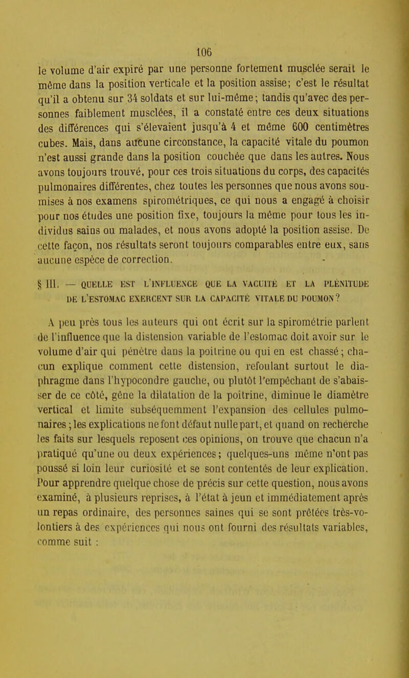 le volume d'air expire par une personne fortement muscl^e serait le m&me dans la position verticale et la position assise; c'est le r^sultat qu'il a obtenu sur 34 soldats et sur lui-m6me; tandis qu'avec des per- sonnes faiblement rauscl6es, il a constats entre ces deux situations des differences qui s'61evaient jusqu'i 4 et m6me 600 centimetres cubes. Mais, dans aucune circonstance, la capacity vitale du poumon n'est aussi grande dans la position couch6e que dans les autres. Nous avons toujours trouve, pour ces trois situations du corps, des capacity pulmonaires diff6rentes, chez toutes lespersonnes que nous avons sou- mises anos examens spironietriques, ce qui nous a engagti a choisir pour nos etudes une position fixe, toujours la m6me pour tous les in- dividus sains ou raalades, et nous avons adople la position assise. Do cette faQon, nos rfeultats seront toujours comparables entre eux, sans aucune esp6ce de correction. §111- — QUELLE EST l'INFLUE.XCE QUE LA VACLITE ET LA I'LEMTUUE i)E l'estomac exehcent sur la capacite vitale du poumon ? A pen pros tous les auteurs qui ont 6crit sur la spirom6trie parlent de rinfluence que la distension variable de l'estomac doit avoir sur le volume d'air qui penelrc dans la poilrine ou qui en est chass6; cha- oun explique comment cette distension, refoulant surtout le dia- phragnie dans I'hypocondre gauche, ou plutOt I'empCchant de s'abais- ser de ce c6te, g6ne la dilatation de la poitrine, diminue le diam6tre vertical el limiio subs^qucmmcnt I'expansion des cellules pulmo- naires; les explications nefont d^faut nullepart,et quand on recherche les fails sur lesquels reposent ces opinions, on trouve que chacun n'a pratique qu'une ou deux experiences; quelques-uns m6me n'ont pas pouss6 si loin leur curiositc et se sont contentes de leur explication. Pour apprendre quelque chose de precis sur cette question, nous avons examine, i plusieurs reprises, a I'etat a jeun et immediatement apres un repas ordinaire, des personnes saines qui se sont prfiieos tres-vo- lontiers a de? experiences qui nous ont fourni des resultals variables, oomme suit :