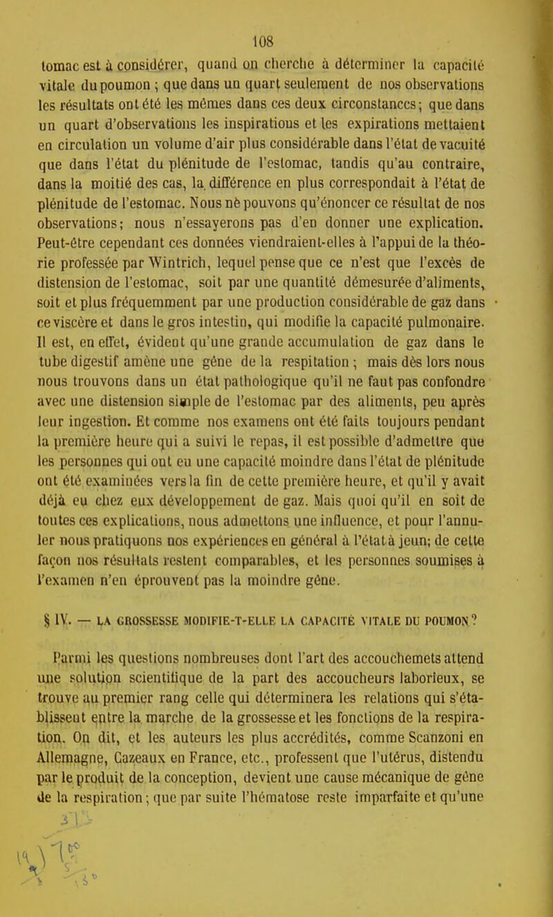 tomac est ii cpnsidOrer, quand o.u cherctie a ddtcrniiner la capacile vitale dupoumon; que dans un quart seuleraent de no.s observations les rfeuUats ont 6t6 les mfimes dans ces deux circonstanccs; que dans un quart d'observations les inspiratious et les expirations mettaient en circulation un volume d'air plus considerable dansl'elat devacuit6 que dans I'etat du plenitude de I'eslomac, tandis qu'au contraire, dans la moiti6 des cas, la difference en plus correspondait k I'^tat de plenitude de restomac. Nousnfepouvons qu'c^noncer ce r^sullat de nos observations; nous n'essayerons pas d'en donner une explication. Peut-6tre cependant ces donn6es viendraienl-elles a I'appuide la iMo- rie professee par Wintrich, lequel pense que ce n'est que i'exces de distension de Tcslomac, soil par une quantity d6mesur^e d'alimenls, soil el plus frdquemment par une production considerable de gaz dans ceviscere et dans le gros inlestin, qui modifie la capacity pulmonaire. II est, en elTel, evideot qu'une grandc accumulation de gaz dans le tube digestif amcne une gtoe de la respitalion ; mais d6s lors nous nous trouvons dans un etat palhoiogique qu'il ne faut pas confondre avec une distension simple de I'eslomac par des aliments, pen apres Icur ingestion. Et corame nos examens ont el6 fails loujours pendant la premiere heure qui a suivi le repas, il est possible d'admetlre quo les personncs qui ont eu une capacit6 moindre dans I'elat de plenitude ont 616 examinees vers la fin de celte premiere heure, et qu'il y avait deji eu chez eux developpement de gaz. Mais qnoi qu'il en soil de loutesces explications, nous admetlons une influence, et pour I'annu- ler nous praliquons nos experiences en general a I'etata jeun; de celte faQon nos resultals restent comparables, el les pcrsonnes soumises a I'exanien n'en eprouvent pas la moindre g6ne. § IV. — LA GROSSESSE MODIFIE-T-ELLE LA CAPACITE VITALE DU POUMON? Parmi les questions nombreuses donl I'arl des accouchemels attend ime solution scientiUque de la part des accoucheurs laborieux, se trouve au premier rang celle qui deierminera les relations qui s'eta- b^isseut qqtre la marche de la grossesseet les fonclions de la respira- tiou. On dit, et les auteurs les plus accredites, comme Scanzoni en Alleinagne, Cazeaux en France, etc., professenl que I'uierus, dislendu par leproduit de la conception, devient une cause raecanique de gene de la respiration; que par suite Thematose rcste imparfaite et qu'une