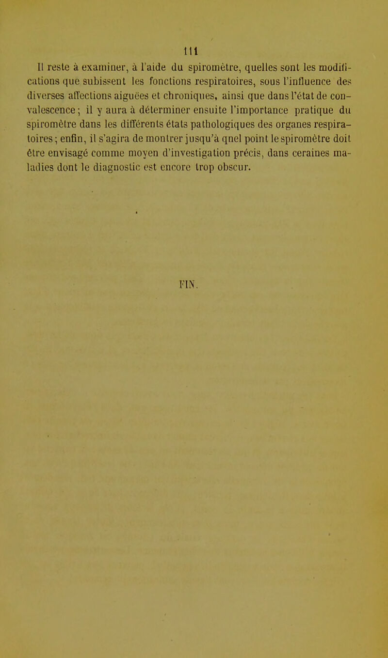 U reste a examiner, k I'aide du spiroinetre, quelles sont les modifi- Ciilions que subissent les fonclions respiratoires, sous Tinfluence des diverses alVeclions aiguees et chroniques, ainsi que dansl'etatde con- valescence; il y aura a d6lerminer ensuite I'importance pratique du spirometre dans les difl'^renls ^tats pathologiques des organes respira- toires; enfin, 11 s'agira de monlrer jusqu'a qnel point lespiromfetre doit 6tre envisage comme moyen d'investigation precis, dans ceraines raa- Uulies dont le diagnostic est encore Irop obscur. FIN.