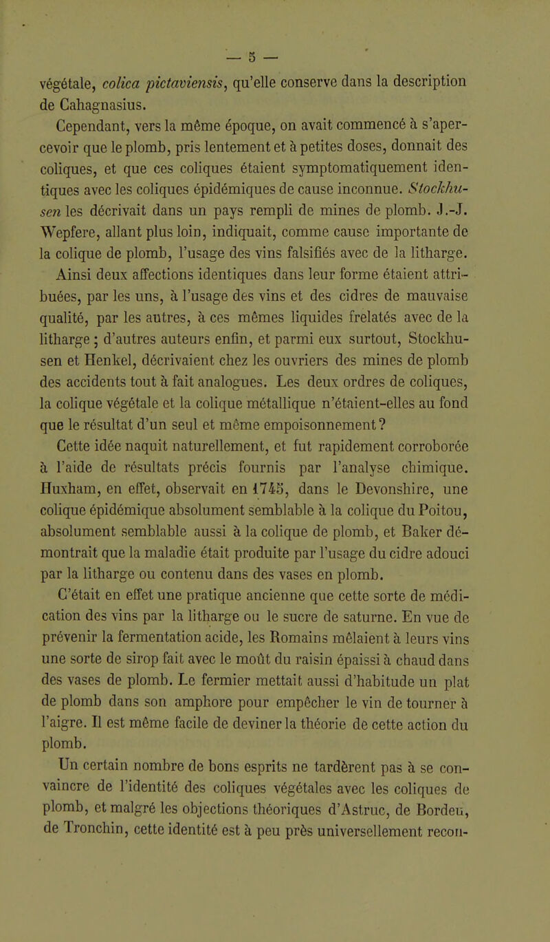 végétale, colica pictaviensis, qu'elle conserve dans la description de Cahagnasius. Cependant, vers la même époque, on avait commencé à s'aper- cevoir que le plomb, pris lentement et à petites doses, donnait des coliques, et que ces coliques étaient symptomatiquement iden- tiques avec les coliques épidémiques de cause inconnue. Stochhu- sen les décrivait dans un pays rempli de mines de plomb. J.-J. Wepfere, allant plus loin, indiquait, comme cause importante de la colique de plomb, l'usage des vins falsifiés avec de la litharge. Ainsi deux affections identiques dans leur forme étaient attri- buées, par les uns, à l'usage des vins et des cidres de mauvaise qualité, par les autres, à ces mêmes liquides frelatés avec de la litharge ; d'autres auteurs enfin, et parmi eux surtout, Stockliu- sen et Henkel, décrivaient chez les ouvriers des mines de plomb des accidents tout à fait analogues. Les deux ordres de coliques, la colique végétale et la colique métallique n'étaient-elles au fond que le résultat d'un seul et même empoisonnement? Cette idée naquit naturellement, et fut rapidement corroborée à l'aide de résultats précis fournis par l'analyse chimique. Huxham, en effet, observait en 174S, dans le Devonshire, une colique épidémique absolument semblable à la colique du Poitou, absolument semblable aussi à la colique de plomb, et Baker dé- montrait que la maladie était produite par l'usage du cidre adouci par la litharge ou contenu dans des vases en plomb. C'était en effet une pratique ancienne que cette sorte de médi- cation des vins par la litharge ou le sucre de saturne. En vue de prévenir la fermentation acide, les Romains mêlaient à leurs vins une sorte de sirop fait avec le moût du raisin épaissi à chaud dans des vases de plomb. Le fermier mettait aussi d'habitude un plat de plomb dans son amphore pour empêcher le vin de tourner à l'aigre. Il est même facile de deviner la théorie de cette action du plomb. Un certain nombre de bons esprits ne tardèrent pas à se con- vaincre de l'identité des coliques végétales avec les coliques de plomb, et malgré les objections théoriques d'Astruc, de Bordeu, de Tronchin, cette identité est à peu près universellement recon-