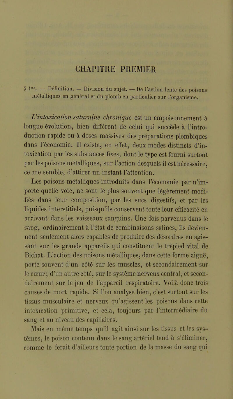 CHAPITRE PREMIER § I. — Définition. — Division du sujet. — De l'action lente des poisons métalliques en général et du plomb en particulier sur l'organisme. L'intoxication saturnine chronique est un empoisonnement à longue évolution, bien différent de celui qui succède à l'intro- duction rapide ou à doses massives des préparations plombiques dans l'économie. Il existe, en effet, deux modes distincts d'in- toxication par les substances lixes^ dont le type est fourni surtout par les poisons métalliques, sur l'action desquels il est nécessaire, ce me semble, d'attirer un instant l'attention. Les poisons métalliques introduits dans l'économie par n'im- porte quelle voie, ne sont le plus souvent que légèrement modi- fiés dans leur composition, par les sucs digestifs, et par les liquides interstitiels, puisqu'ils conservent toute leur efficacité en arrivant dans les vaisseaux sanguins. Une fois parvenus dans le sang, ordinairement à l'état de combinaisons salines, ils devien- nent seulement alors capables de produire des désordres en agis- sant sur les grands appareils qui constituent le trépied vital de Bichat. L'action des poisons métalliques, dans cette forme aiguë, porte souvent d'un côté sur les muscles, et secondairement sur le cœur; d'un autre côté, sur le système nerveux central, et secon- dairement sur le jeu de l'appareil respiratoire. Voilà donc trois causes de mort rapide. Si l'on analyse bien, c'est surtout sur les tissus musculaire et nerveux qu'agissent les poisons dans cette intoxication primitive, et cela, toujours par l'intermédiaire du sang et au niveau des capillaires. Mais en même temps qu'il agit ainsi sur les tissus et les sys- tèmes, le poison contenu dans le sang artériel tend à s'éliminer, comme le ferait d'ailleurs toute portion de la masse du sang qui