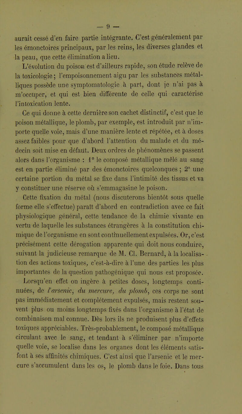 aurait cessé d'en faire partie intégrante. C'est généralement par les émonctoires principaux, par les reins, les diverses glandes et la peau, que cette élimination a lieu. L'évolution du poison est d'ailleurs rapide, son étude relève de la toxicologie ; l'empoisonnement aigu par les substances métal- liques possède une symptomatologie à part, dont je n'ai pas à m'occuper, et qui est bien différente de celle qui caractérise l'intoxication lente. Ce qui donne à cette dernière son cachet distinctif, c'est que le poison métallique, le plomb, par exemple, est introduit par n'im- porte quelle voie, mais d'une manière lente et répétée, et à doses assez faibles pour que d'abord l'attention du malade et du mé- decin soit mise en défaut. Deux ordres de phénomènes se passent alors dans l'organisme : 1° le composé métallique mêlé au sang est en partie éliminé par des émonctoires quelconques ; 2° une certaine portion du métal se fixe dans l'intimité des tissus et va y constituer une réserve oîi s'emmagasine le poison. Cette fixation du métal (nous discuterons bientôt sous quelle forme elle s'effectue) paraît d'abord en contradiction avec ce fait physiologique général, cette tendance de la chimie vivante en vertu de laquelle les substances étrangères à la constitution chi- mique de l'organisme en sont continuellement expulsées. Or, c'est précisément cette dérogation apparente qui doit nous conduire, suivant la judicieuse remarque de M. Cl. Bernard, à la localisa- tion des actions toxiques, c'est-à-dire à l'une des parties les plus importantes de la question pathogénique qui nous est proposée. Lorsqu'en effet on ingère à petites doses, longtemps conti- nuées, de rarsenic, du mercure, du plomb, ces corps ne sont pas immédiatement et complètement expulsés, mais restent sou- vent plus ou moins longtemps fixés dans l'organisme à l'état de combinaison mal connue. Dès lors ils ne produisent plus d'effets toxiques appréciables. Très-probablement, le composé métallique circulant avec le sang, et tendant à s'éliminer par n'importe quelle voie, se localise dans les organes dont les éléments satis- font à ses affinités chimiques. C'est ainsi que l'arsenic et le mer- cure s'accumulent dans les os, le plomb dans le foie. Dans tous