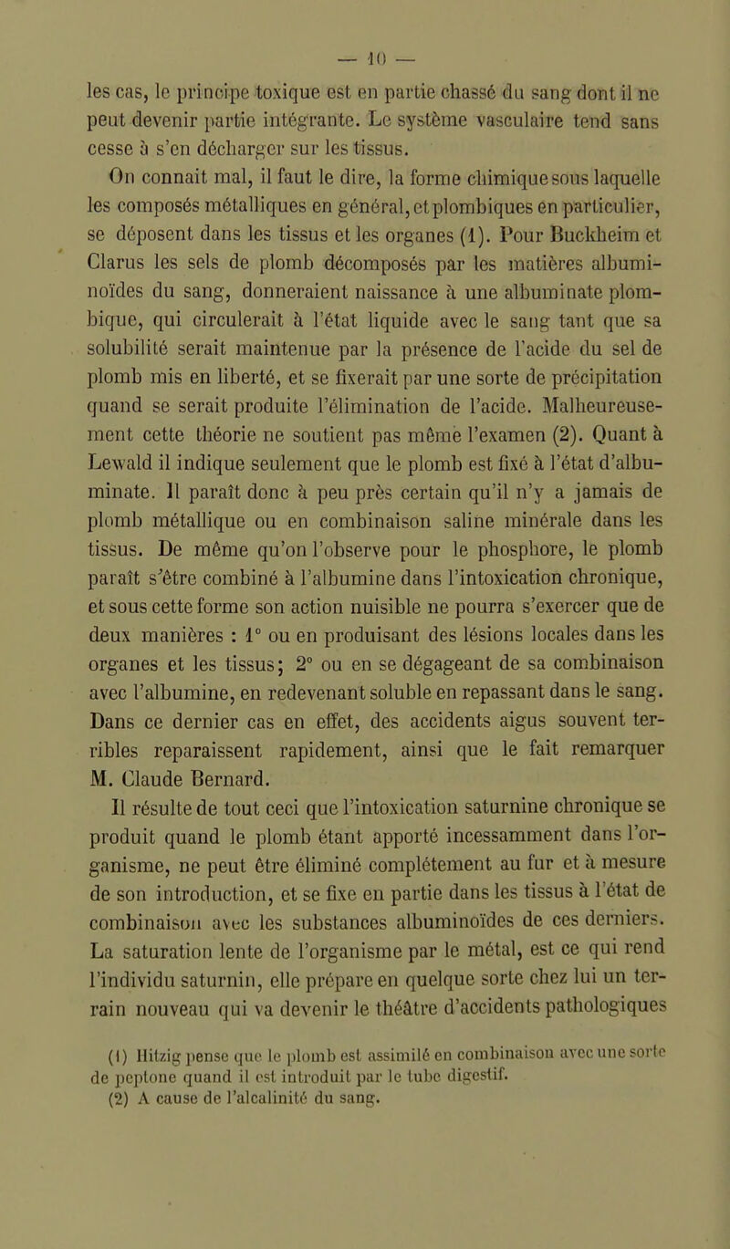 — iu- les cas, le principe toxique est en partie chassé du sang dont il ne peut devenir partie intégrante. Le système vasculaire tend sans cesse à s'en décharger sur les tissus. On connait mal, il faut le dire, la forme chimique sous laquelle les composés métalliques en général, et plombiques en particulier, se déposent dans les tissus et les organes (1). Pour Buckheim et Clarus les sels de plomb décomposés par les matières albumi- noïdes du sang, donneraient naissance à une albuminate plom- bique, qui circulerait à l'état liquide avec le sang tant que sa solubilité serait maintenue par la présence de l'acide du sel de plomb mis en liberté, et se fixerait par une sorte de précipitation quand se serait produite l'élimination de l'acide. Malheureuse- ment cette théorie ne soutient pas même l'examen (2). Quant à Lewald il indique seulement que le plomb est fixé à l'état d'albu- minate. 11 paraît donc à peu près certain qu'il n'y a jamais de plomb métallique ou en combinaison saline minérale dans les tissus. De même qu'on l'observe pour le phosphore, le plomb paraît s'être combiné à l'albumine dans l'intoxication chronique, et sous cette forme son action nuisible ne pourra s'exercer que de deux manières : 1° ou en produisant des lésions locales dans les organes et les tissus ; 2° ou en se dégageant de sa combinaison avec l'albumine, en redevenant soluble en repassant dans le sang. Dans ce dernier cas en effet, des accidents aigus souvent ter- ribles reparaissent rapidement, ainsi que le fait remarquer M. Claude Bernard. Il résulte de tout ceci que l'intoxication saturnine chronique se produit quand le plomb étant apporté incessamment dans l'or- ganisme, ne peut être éhminé complètement au fur et à mesure de son introduction, et se fixe en partie dans les tissus à l'état de combinaison avec les substances albuminoïdes de ces derniers. La saturation lente de l'organisme par le métal, est ce qui rend l'individu saturnin, elle prépare en quelque sorte chez lui un ter- rain nouveau qui va devenir le théâtre d'accidents pathologiques ( 1 ) Hitzig pense que le plomb est assimilé en combinaison avec une sorte de peplone quand il est introduit par le tube digestif. (2) A cause de l'alcalinité du sang.