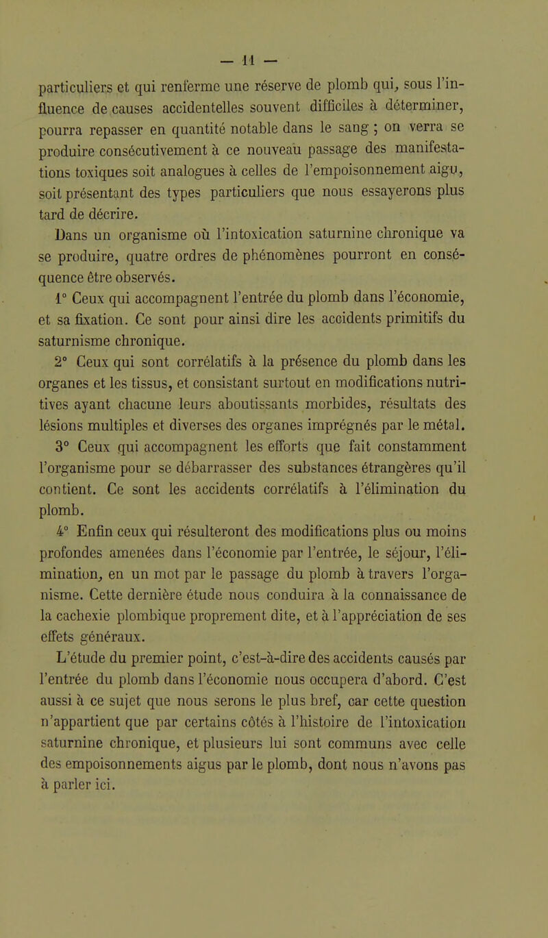 particuliers et qui renferme une réserve de plomb qui^, sous l'in- fluence de causes accidentelles souvent difficiles à déterminer, pourra repasser en quantité notable dans le sang ; on verra se produire consécutivement à ce nouveau passage des manifesta- tions toxiques soit analogues à celles de l'empoisonnement aigu, soit présentant des types particuliers que nous essayerons plus tard de décrire. Dans un organisme oii l'intoxication saturnine clironique va se produire, quatre ordres de phénomènes pourront en consé- quence être observés. 1° Ceux qui accompagnent l'entrée du plomb dans l'économie, et sa fixation. Ce sont pour ainsi dire les accidents primitifs du saturnisme chronique. 2° Ceux qui sont corrélatifs à la présence du plomb dans les organes et les tissus, et consistant surtout en modifications nutri- tives ayant chacune leurs aboutissants morbides, résultats des lésions multiples et diverses des organes imprégnés par le métal. 3** Ceux qui accompagnent les efforts que fait constamment l'organisme pour se débarrasser des substances étrangères qu'il contient. Ce sont les accidents corrélatifs à l'élimination du plomb. 4° Enfin ceux qui résulteront des modifications plus ou moins profondes amenées dans l'économie par l'entrée, le séjour, l'éli- mination, en un mot par le passage du plomb à travers l'orga- nisme. Cette dernière étude nous conduira à la connaissance de la cachexie plombique proprement dite, et à l'appréciation de ses effets généraux. L'étude du premier point, c'est-à-dire des accidents causés par l'entrée du plomb dans l'économie nous occupera d'abord. C'est aussi à ce sujet que nous serons le plus bref, car cette question n'appartient que par certains côtés à l'histoire de l'intoxication saturnine chronique, et plusieurs lui sont communs avec celle des empoisonnements aigus par le plomb, dont nous n'avons pas à parler ici.