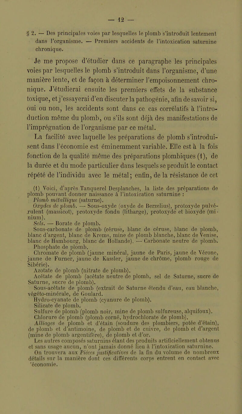 § 2. — Des principales voies par lesquelles le plomb s'introduit lentement dans l'organisme. — Premiers accidents de l'intoxication saturnine chronique. Je me propose d'étudier dans ce paragraphe les principales voies par lesquelles le plomb s'introduit dans l'organisme, d'une manière lente, et de façon à déterminer l'empoisonnement chro- nique. J'étudierai ensuite les premiers effets de la substance toxique, et j'essayerai d'en discuter la pathogénie, afin de savoir si, oui ou non, les accidents sont dans ce cas corrélatifs à l'intro- duction même du plomb, ou s'ils sont déjà des manifestations de l'imprégnation de l'organisme par ce métal. La facilité avec laquelle les préparations de plomb s'introdui- sent dans l'économie est éminemment variable. Elle est à la fois fonction de la qualité même des préparations plombiques (1), de la durée et du mode particulier dans lesquels se produit le contact répété de l'individu avec le métal; enfin, de la résistance de cet (i) Voici, d'après Tanquerel Desplanches, la liste des préparations de plomb pouvant donner naissance à l'intoxication saturnine : Plomb métallique (saturne). Oxydes de plomb. —• Sous-oxyde (oxyde de Berzelius), protoxyde pulvé- rulent (massicot), protoxyde fondu (litharge), protoxyde et bioxyde (mi • nium). Sels. — Borate de plomb. Sous-carbonate de plomb (céruse^ blanc de céruse, blanc de plomb, blanc d'argent, blanc de Krems, mine de plomb blanche, blanc de Venise, blanc de Hambourg, blanc de Hollande). — Carbonate neutre de plomb. Phosphate de plomb. Chromate de plomb (jaune minéral, jaune de Paris, jaune de Vérone, jaune de Furner, jaune de Kassler, jaune de chrôme, plomb rouge de Sibérie). Azotate de plomb (nitrate de plomb). Acétate de plomb (acétate neutre de plomb, sel de Saturne, sucre de Saturne, sucre de plomb). Sous-acétate de plomb (extrait de Saturne étendu d'eau, eau blanche, végéto-minérale, de Goulard. Hydro-cyanate de plomb (cyanure de plomb). Silicate de plomb. Sulfure de plomb (plomb noir, mine de plomb sulfureuse, alquifoux). Chlorure de plomb (plomb corné, hydrochlorate de plomb). Alliages de plomb et d'étain (soudure des plombiers, potée d'étain), de plomb et d'antimoine, de plomb et de cuivre, de plomb et d'argent (mine de plomb argenlifrre), de plomb et d'or. Les autres composés saturnins étant des ])roduits artificiellement obtenus et sans usage aucun, n'ont jamais donné lieu ;\ l'intoxication saturnine. On trouvera aux Pièces justificatives de la fin du volume de nombreux détails sur la manière dont ces difTérents corps entrent en contact avec 'économie.