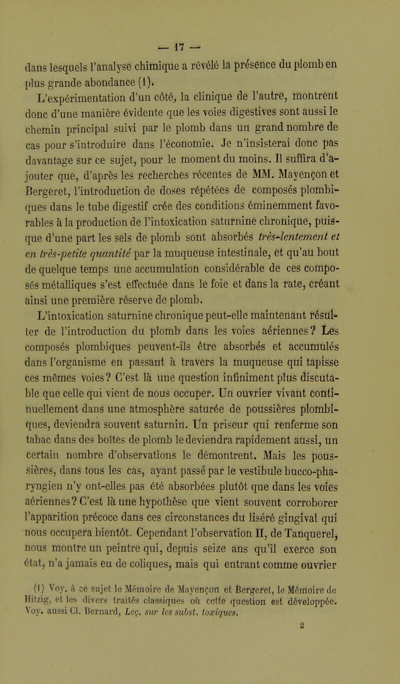 dans lesquels l'analyse chimique a révélé la présence du plomb en plus grande abondance (1)» L'expérimentation d'un côté, la clinique de l'autre, montrent donc d'une manière évidente que les voies digestives sont aussi le chemin principal suivi par le plomb dans un grand nombre de cas pour s'introduire dans l'économie. Je n'insisterai donc pas davantage sur ce sujet, pour le moment du moins. Il suffira d'a- jouter que, d'après les recherches récentes de MM. Mayençon et Bergeret, l'introduction de doses répétées de composés plombi- ques dans le tube digestif crée des conditions éminemment favo- rables à la production de l'intoxication saturnine chronique, puis- que d'une part les sels de plomb sont absorbés très4entement et en très-petite quantité par la muqueuse intestinale, et qu'au bout de quelque temps une accumulation considérable de ces compo- sés métalliques s'est effectuée dans le foie et dans la rate, créant ainsi une première réserve de plomb. L'intoxication saturnine chronique peut-elle maintenant régUÎ* ter de l'introduction du plomb dans les voies aériennes? Les composés plombiques peuvent-ils être absorbés et accumulés dans l'organisme en passant à travers la muqueuse qui tapisse ces mêmes voies ? C'est là une question infiniment plus discuta- ble que celle qui vient de nous occuper. Un ouvrier vivant Conti- nuellement dans une atmosphère saturée de poussières plombi- ques, deviendra souvent saturnin. Un priseur qui renferme son tabac dans des boîtes de plomb le deviendra rapidement aussi, un certain nombre d'observations le démontrent. Mais les pous- sières, dans tous les cas, ayant passé par le vestibule bucco-pha- ryngien n'y ont-elles pas été absorbées plutôt que dans les voies aériennes? C'est là une hypothèse que vient souvent corroborer l'apparition précoce dans ces circonstances du liséré gingival qui nous occupera bientôt. Cependant l'observation II, de Tanquerel, nous montre un peintre qui, depuis seize ans qu'il exerce son état, n'a jamais eu de coliques, mais qui entrant comme ouvrier (1) Voy. à ce sujet le Mémoire de Mayençon et Ècrgeret, le Mémoire de Hitzig, et les divers traités classiques oii celte question est développée. Voy. aussi Cl, Bernardj Leç. sur les suhst. toxiques. 2