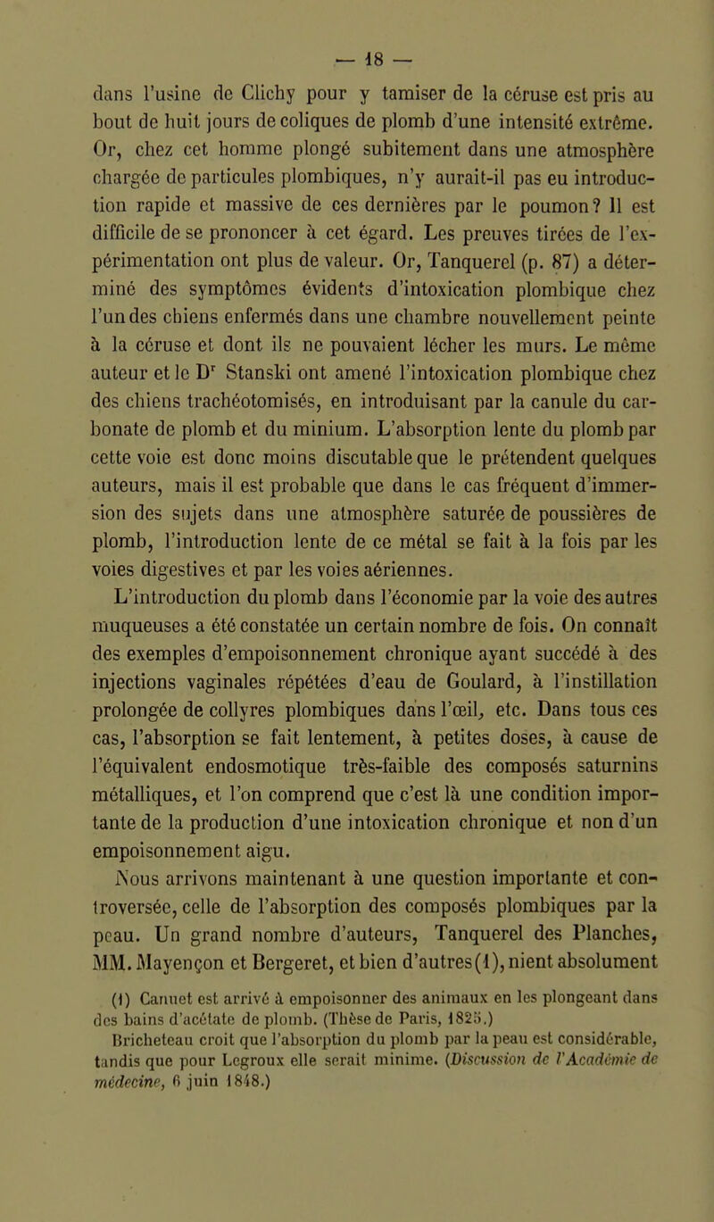 — 48 — dans l'usine de Clichy pour y tamiser de la céruse est pris au bout de huit jours de coliques de plomb d'une intensité extrême. Or, chez cet homme plongé subitement dans une atmosphère chargée de particules plombiques, n'y aurait-il pas eu introduc- tion rapide et massive de ces dernières par le poumon? 11 est difficile de se prononcer à cet égard. Les preuves tirées de l'ex- périmentation ont plus de valeur. Or, Tanquerel (p. 87) a déter- miné des symptômes évidents d'intoxication plombique chez l'un des chiens enfermés dans une chambre nouvellement peinte à la céruse et dont ils ne pouvaient lécher les murs. Le môme auteur et le D' Stanski ont amené l'intoxication plombique chez des chiens trachéotomisés, en introduisant par la canule du car- bonate de plomb et du minium. L'absorption lente du plomb par cette voie est donc moins discutable que le prétendent quelques auteurs, mais il est probable que dans le cas fréquent d'immer- sion des sujets dans une atmosphère saturée de poussières de plomb, l'introduction lente de ce métal se fait à la fois par les voies digestives et par les voies aériennes. L'introduction du plomb dans l'économie par la voie des autres muqueuses a été constatée un certain nombre de fois. On connaît des exemples d'empoisonnement chronique ayant succédé à des injections vaginales répétées d'eau de Goulard, à l'instillation prolongée de collyres plombiques dans l'oeil^ etc. Dans tous ces cas, l'absorption se fait lentement, à petites doses, à cause de l'équivalent endosmotique très-faible des composés saturnins métalliques, et l'on comprend que c'est là une condition impor- tante de la production d'une intoxication chronique et non d'un empoisonnement aigu. rsous arrivons maintenant à une question importante et con- troversée, celle de l'absorption des composés plombiques par la peau. Un grand nombre d'auteurs, Tanquerel des Planches, MM. Mayençon et Bergeret, et bien d'autres(1), nient absolument (1) Canuet est arrivé à empoisonner des animaux en les plongeant dans des bains d'acélato de plomb. (Tbèsede Paris, 182o.) Bricheteau croit que l'absorption du plomb par la peau est considérable, tandis que pour Legroux elle serait minime. {Discussion de VAcadémie de médecine, fi juin 1848.)