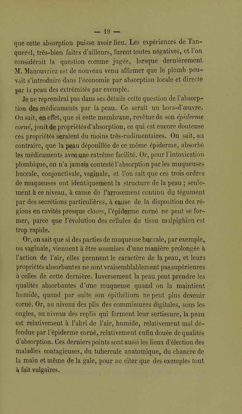 que cette absorption puisse avoir lieu. Les expériences de Tan- querel, très-bien faites d'ailleurs, furent toutes négatives, et l'on considérait la question comme jugée, lorsque dernièrement M. Manouvriez est de nouveau venu affirmer que le plomb pou- vait s'introduire dans l'économie par absorption locale et directe par la peau des extrémités par exemple. Je ne reprendrai pas dans ses détails celte question de l'absorp- tion des médicaments par la peau. Ce serait un hors-d'œuvre. On sait, en effet, que si cette membrane, revêtue de son épiderme corne, jouit de propriétés d'absorption, ce qui est encore douteuse ces propriétés seraient du moins très-rudimentaires. On sait, au contraire, que la peau dépouillée de ce même épiderme, absorbé les médicaments avec une extrême facilité. Or, pour l'intoxication plombique, on n'a jamais contesté l'absorption parles muqueuses buccale, conjonctivale, vaginale, et l'on sait que ces trois ordres de muqueuses ont identiquement la structure de la peau ; seule- ment à ce niveau, à cause de l'arrosement continu du tégument par des sécrétions particulières, à cause de la disposition des ré- gions en cavités presque closes, l'épiderme corné ne peut se for- mer, parce que l'évolution des cellules du tissu malpighien est trop rapide. Or, on sait que si des parties de muqueuse buccale, par exemple, ou vaginale, viennent à être soumises d'une manière prolongée à l'action de l'air, elles prennent le caractère de la peau, et leurs propriétés absorbantes ne sont vraisemblablement pas supérieures à celles de cette dernière. Inversement la peau peut prendre les qualités absorbantes d'Une muqueuse quand on la maintient humide, quand par suite son épithélium ne peut plus devenir corné. Or, au niveau des plis des commissures digitales, sous les ongles, au niveau des replis qui forment leur sertissure, la peau est relativement à l'abri de l'air, humide, relativement mal dé- fendue par l'épiderme corné, relativement enfin douée de qualités d'absorption. Ces derniers points sont aussi les lieux d'élection des maladies contagieuses, du tubercule anatomique, du chancre de la main et même de la gale, pour ne citer que des exemples tout à fait vulgaires.