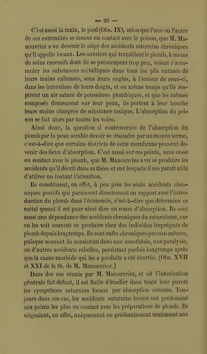 C'est aussi la main, le pied(Obs. IX), selon que l'une ou l'autre de ces extrémités se trouve en contact avec le poison, que M. Ma- nouvriez a vu devenir le siège des accidents saturnins chroniques qu'il appelle locaux. Les ouvriers qui travaillent le plomb, à moins de soins excessifs dont ils se préoccupent trop peu, voient s'accu- muler les substances métalliques dans tous les plis cutanés de leurs mains calleuses, sous leurs ongles, à l'entour de ceux-ci, dans les interstices de leurs doigts, et en même temps qu'ils res- pirent un air saturé de poussières plombiques, et que les mêmes composés demeurent sur leur peau, ils portent à leur bouche leurs mains chargées de substance toxique. L'absorption du poi- son se fait alors par toutes les voies. Ainsi donc, la question si controversée de l'absorption du plomb par la peau semble devoir se résoudre par un moyen terme, c'est-à-dire que certains districts de cette membrane peuvent de- venir des lieux d'absorption. C'est aussi sur ces points, sans cesse en contact avec le plomb, que M. Manouvriez a vu se produire les accidents qu'il décrit dans sa thèse et sur lesquels il me paraît utile d'attirer un instant Tatlention. Ils constituent, en effet, à peu près les seuls accidents chro- niques positifs qui paraissent directement en rapport avec l'intro- duction du plomb dans l'économie, c'est-à-dire que détermine ce métal quand il est pour ainsi dire en cours d'absorption. Ils sont aussi une dépendance des accidents chroniques du saturnisme, car on les voit souvent se produire chez des individus imprégnés de plomb depuis longtemps. Ils sont enfin chroniques par eux-mêmes, puisque souvent ils consistent dans une anesthésie, une paralysie, ou d'autres accidents rebelles, persistant parfois longtemps après que la cause morbide qui les a produits a été écartée. (Obs. X^'II et XXI de la th. de M. Manouvriez.) Dans des cas réunis par M. Manouvriez, et oii l'intoxication générale fait défaut, il est facile d'étudier dans toute leur pureté les symptômes saturnins locaux par absorption cutanée. Tou- jours dans ces cas, les accidents saturnins locaux ont prédominé aux points les plus en contact avec les préparations de plomb. Ils siégeaient, en effet, uniquement ou prédominaient seulement aux