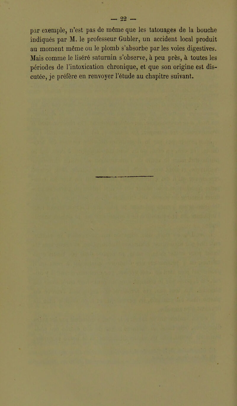 par exemple, n'est pas de même que les tatouages de la bouche indiqués par M. le professeur Gubler, un accident local produit au moment même ou le plomb s'absorbe par les voies digestives. Mais comme le liséré saturnin s'observe, à peu près, à toutes les périodes de l'intoxication chronique, et que son origine est dis- cutée, je préfère en renvoyer l'étude au chapitre suivant.