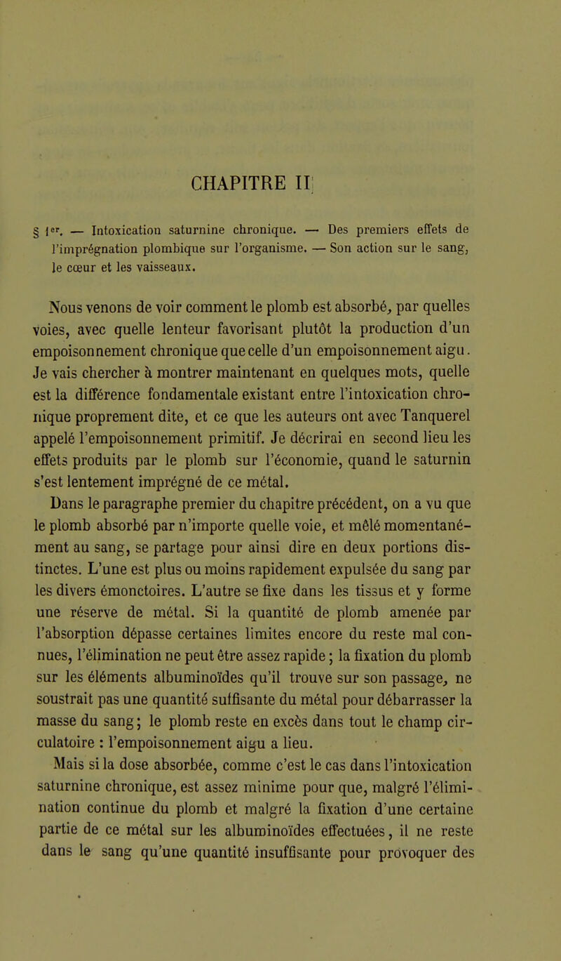 CHAPITRE H I |er^ — Intoxication saturnine chronique. — Des premiers effets de l'imprégnation plombique sur l'organisme. — Son action sur le sang, le cœur et les vaisseaux. Nous venons de voir comment le plomb est absorbé, par quelles voies, avec quelle lenteur favorisant plutôt la production d'un empoisonnement chronique que celle d'un empoisonnement aigu. Je vais chercher à montrer maintenant en quelques mots, quelle est la différence fondamentale existant entre l'intoxication chro- nique proprement dite, et ce que les auteurs ont avec Tanquerel appelé l'empoisonnement primitif. Je décrirai en second lieu les effets produits par le plomb sur l'économie, quand le saturnin s'est lentement imprégné de ce métal. Dans le paragraphe premier du chapitre précédent, on a vu que le plomb absorbé par n'importe quelle voie, et mêlé momentané- ment au sang, se partage pour ainsi dire en deux portions dis- tinctes. L'une est plus ou moins rapidement expulsée du sang par les divers émonctoires. L'autre se fixe dans les tissus et y forme une réserve de métal. Si la quantité de plomb amenée par l'absorption dépasse certaines limites encore du reste mal con- nues, l'élimination ne peut être assez rapide ; la fixation du plomb sur les éléments alburainoïdes qu'il trouve sur son passage, ne soustrait pas une quantité suffisante du métal pour débarrasser la masse du sang ; le plomb reste en excès dans tout le champ cir- culatoire : l'empoisonnement aigu a lieu. Mais si la dose absorbée, comme c'est le cas dans l'intoxication saturnine chronique, est assez minime pour que, malgré l'élimi- nation continue du plomb et malgré la fixation d'une certaine partie de ce métal sur les alburainoïdes effectuées, il ne reste dans le sang qu'une quantité insufflsante pour provoquer des