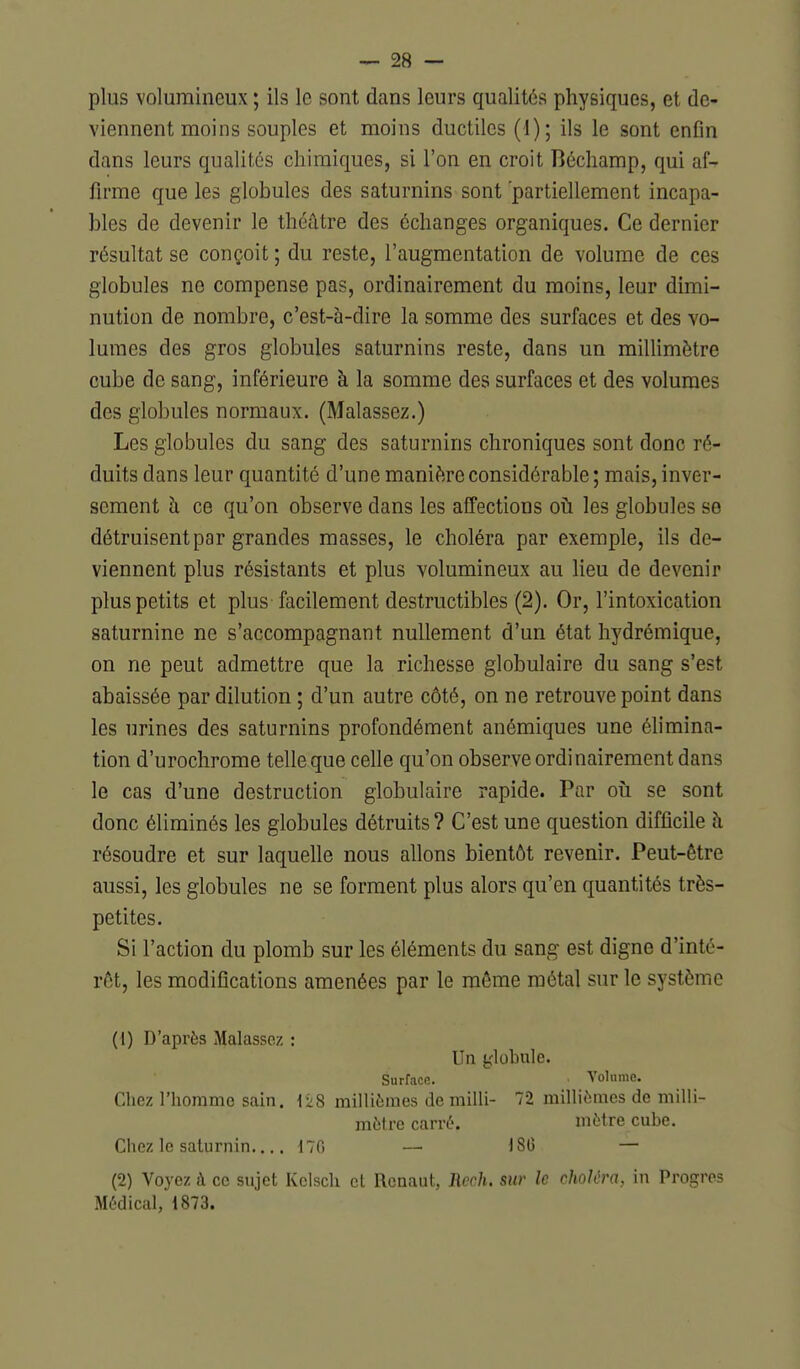 plus volumineux ; ils le sont dans leurs qualités physiques, et de- viennent moins souples et moins ductiles (i); ils le sont enfin dans leurs qualités chimiques, si l'on en croit Béchamp, qui af- firme que les globules des saturnins sont 'partiellement incapa- bles de devenir le théâtre des échanges organiques. Ce dernier résultat se conçoit ; du reste, l'augmentation de volume de ces globules ne compense pas, ordinairement du moins, leur dimi- nution de nombre, c'est-à-dire la somme des surfaces et des vo- lumes des gros globules saturnins reste, dans un millimètre cube de sang, inférieure à la somme des surfaces et des volumes des globules normaux. (Malassez.) Les globules du sang des saturnins chroniques sont donc ré- duits dans leur quantité d'une manière considérable ; mais, inver- sement à ce qu'on observe dans les affections oh les globules se détruisent par grandes masses, le choléra par exemple, ils de- viennent plus résistants et plus volumineux au Heu de devenir plus petits et plus facilement destructibles (2). Or, l'intoxication saturnine ne s'accompagnant nullement d'un état hydrémique, on ne peut admettre que la richesse globulaire du sang s'est abaissée par dilution ; d'un autre côté, on ne retrouve point dans les urines des saturnins profondément anémiques une éhmina- tion d'urochrome telle que celle qu'on observe ordinairement dans le cas d'une destruction globulaire rapide. Par oîi se sont donc éliminés les globules détruits ? C'est une question difficile à résoudre et sur laquelle nous allons bientôt revenir. Peut-être aussi, les globules ne se forment plus alors qu'en quantités très- petites. Si l'action du plomb sur les éléments du sang est digne d'inté- rôt, les modifications amenées par le môme métal sur le système (1) D'après Malassez : Un t'iobule. Surface. Volume. Chez l'homme sain. \z8 millièmes de milli- 72 millièmes de milli- mètre carré. mètre cube. Chez le saturnin.... \1C> — 180 — (2) Voyez à ce sujet Kclsch et Rcaaut, Rcch. siir le choléra, in Progrès Médical, 1873.
