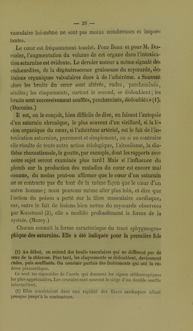 vasculaire lui-même ne sont pas moins nombreuses et impor- tantes. Le cœur est fréquemment touché. Pour Beau et pour M. Du- roziez, l'augmentation du volume de cet organe dans l'intoxica- tion saturnine est évidente. Le dernier auteur a môme signalé des endocardites, de la dégénérescence graisseuse du myocarde, des lésions organiques valvulaires dues à de l'athérôme. « Souvent alors les bruits du cœur sont altérés, rudes, parcheminés, séniles; les claquements, surtout le second, se dédoublent ; les bruits sont successivement soufflés, parcheminés, dédoublés n (1). (Duroziez.) Il est, on le conçoit, bien difficile de dire, en faisant Tautopsie d'un saturnin chronique, le plus souvent d'un vieillard, si la lé- sion organique du cœur, si l'athérôme artériel, est le fait de l'in- toxication saturnine, purement et simplement, ou si au contraire ehe résulte de toute autre action étiologique, l'alcooHsme, la dia- thèse rhumatismale, la goutte, par exemple, dont les rapports avec notre sujet seront examinés plus tard I Mais si l'influence du plomb sur la production des maladies du cœur est encore mal connue, du moins peut-on affirmer que le cœur d'un saturnin ne se contracte pas du tout de la môme façon que le cœur d'un autre homme; nous pouvons môme aller plus loin, et dire que l'action du poison a porté sur la fibre musculaire cardiaque^ car, outre le fait de lésions bien nettes du myocarde observées par Kussmaul (2), elle a modifié profondément la forme de la systole. (Marey.) Chacun connaît la forme caractérisque du tracé sphygmogra- phique des saturnins. Elle a été indiquée pour la première fois (1) Au début, on entend de3 bruits vasculaires qui ne difTèrent pas de ceux de la chlorose. Plus tard, les claquements se dédoublent, deviennent rudes, puis soufflants. On constate parfois des frottements qui ont la ru- desse péricardique. Ce sont les sigmoïdes de l'aorte qui donnent les signes stéthoscopi.ques les plus appréciables. Les crurales sont souvent le siège d'un double souffle intermittent. (2) Elles consistaient dans une rigidité des fibres cardiaques allant presque jusqu'à la contracture.