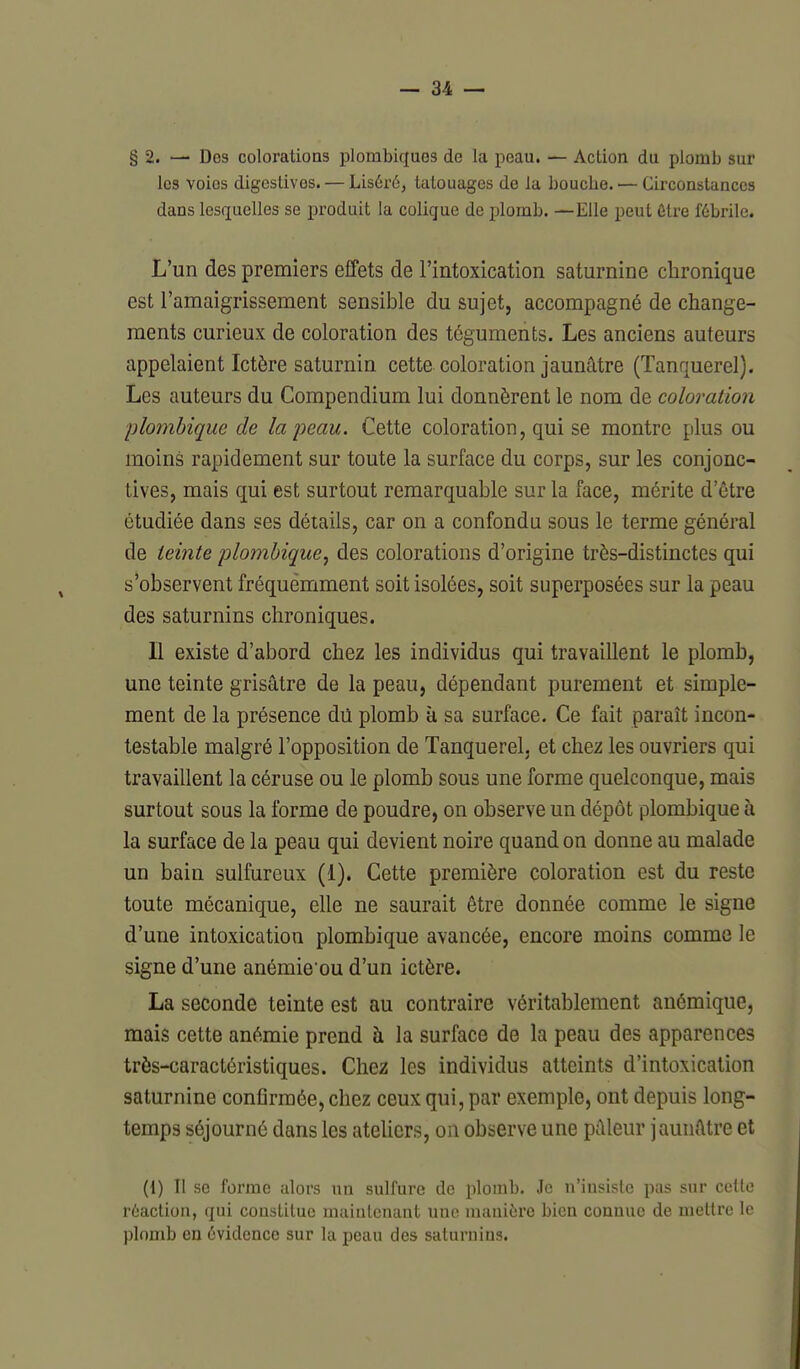 § 2. — Des colorations plombiques de la peau. — Action du plomb sur les voies digcstives. — Liséré, tatouages de la bouche. — Circoaslances dans lesquelles se produit la colique de plomb. —Elle peut être fébrile. L'un des premiers effets de l'intoxication saturnine chronique est l'amaigrissement sensible du sujet, accompagné de change- ments curieux de coloration des téguments. Les anciens auteurs appelaient Ictère saturnin cette coloration jaunâtre (Tanquerel). Les auteurs du Compendium lui donnèrent le nom de coloration plombique de la peau. Cette coloration, qui se montre plus ou moins rapidement sur toute la surface du corps, sur les conjonc- tives, mais qui est surtout remarquable sur la face, mérite d'être étudiée dans ses détails, car on a confondu sous le terme général de teinte plombique^ des colorations d'origine très-distinctes qui s'observent fréquemment soit isolées, soit superposées sur la peau des saturnins chroniques. Il existe d'abord chez les individus qui travaillent le plomb, une teinte grisâtre de la peau, dépendant purement et simple- ment de la présence dû plomb à sa surface. Ce fait paraît incon- testable malgré l'opposition de Tanquerel, et chez les ouvriers qui travaillent la céruse ou le plomb sous une forme quelconque, mais surtout sous la forme de poudre, on observe un dépôt plombique à la surface de la peau qui devient noire quand on donne au malade un bain sulfureux (1). Cette première coloration est du reste toute mécanique, elle ne saurait être donnée comme le signe d'une intoxication plombique avancée, encore moins comme le signe d'une anémie ou d'un ictère. La seconde teinte est au contraire véritablement anémique, mais cette anémie prend à la surface de la peau des apparences très-caractéristiques. Chez les individus atteints d'intoxication saturnine confirmée, chez ceux qui, par exemple, ont depuis long- temps séjourné dans les ateUcrs, on observe une pâleur jaunâtre et (i) Il se forme alors un sulfure de plomb. Je n'insiste pas sur celte réaction, qui constitue maintenant une manière bien connue de mettre le plomb en évidence sur la peau des saturnins.