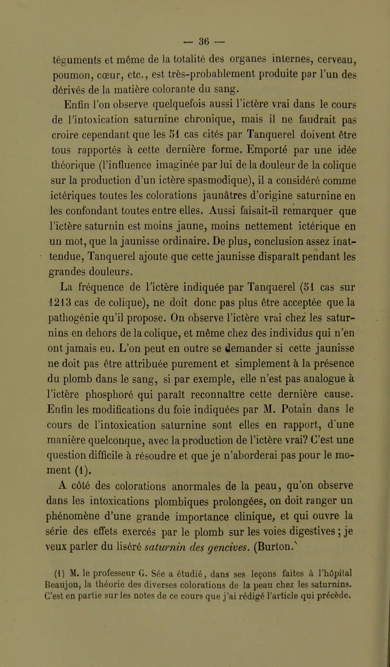 téguments et même de la totalité des organes internes, cerveau, poumon, cœur, etc., est très-probablement produite par l'un des dérivés de la matière colorante du sang. Enfin l'on observe quelquefois aussi l'ictère vrai dans le cours de rintoxication saturnine chronique, mais il ne faudrait pas croire cependant que les 51 cas cités par Tanquerel doivent être tous rapportés à cette dernière forme. Emporté par une idée théorique (l'influence imaginée par lui de la douleur de la colique sur la production d'un ictère spasmodique), il a considéré comme ictériques toutes les colorations jaunâtres d'origine saturnine en les confondant toutes entre elles. Aussi faisait-il remarquer que l'ictère saturnin est moins jaune, moins nettement ictérique en un mot, que la jaunisse ordinaire. De plus, conclusion assez inat- tendue, Tanquerel ajoute que cette jaunisse disparaît pendant les grandes douleurs. La fréquence de Tictère indiquée par Tanquerel (ol cas sur 12!l3 cas de colique), ne doit donc pas plus être acceptée que la patliogénie qu'il propose. On observe l'ictère vrai chez les satur- nins en dehors de la colique, et même chez des individus qui n'en ont jamais eu. L'on peut en outre se demander si cette jaunisse ne doit pas être attribuée purement et simplement à la présence du plomb dans le sang, si par exemple, elle n'est pas analogue à l'ictère phosplioré qui paraît reconnaître cette dernière cause. Enfin les modifications du foie indiquées par M. Potain dans le cours de l'intoxication saturnine sont elles en rapport, d'une manière quelconque, avec la production de l'ictère vrai? C'est une question difficile à résoudre et que je n'aborderai pas pour le mo- ment (1). A côté des colorations anormales de la peau, qu'on observe dans les intoxications plombiques prolongées, on doit ranger un phénomène d'une grande importance clinique, et qui ouvre la série des effets exercés par le plomb sur les voies digestives ; je veux parler du liséré saturnin des gencives. (Burton.^ (i) M. le professeur G. S6e a étudié, dans ses leçons faites à l'iiOpilal Beaujou, la théorie des diverses colorations de la peau chez les saturnins. C'est en partie sur les notes de ce cours que j'ai rédigé l'article qui précède.