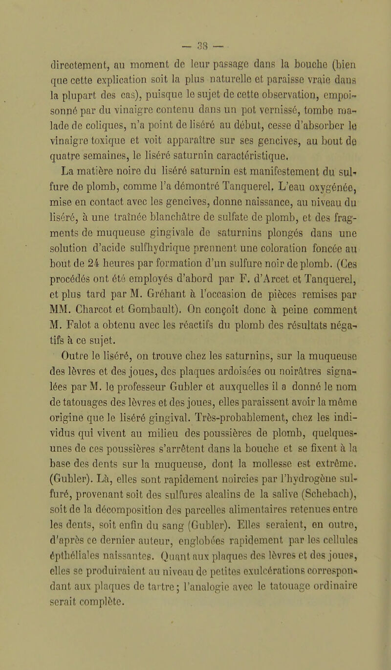 ~ 33 — directement, m moment de leur passage dans la bouche (bien que cette explication soit la plus naturelle et paraisse vraie dans la plupart des cas), puisque le sujet de cette observation, empoi- sonné par du vinaigre contenu dans un pot vernissé, tombe ma- lade de coliques, n'a point de liséré au début, cesse d'absorber Itj vinaigre toxique et voit apparaître sur ses gencives, au bout do quatre semaines, le liséré saturnin caractéristique. La matière noire du liséré saturnin est manifestement du sul-» fure de plomb, comme l'a démontré TanquereL L'eau oxygénée, mise en contact avec les gencives, donne naissance, au niveau du liséré, à une traînée blanchâtre de sulfate de plomb, et des frag- ments de muqueuse gingivale de saturnins plongés dans une solution d'acide sulfhydrique prennent une coloration foncée au bout de 24 heures par formation d'un sidfure noir de plomb. (Ces procédés ont été employés d'abord par F. d'Arcet et Tanquerel, et plus tard par M. Gréhant h l'occasion de pièces remises par MM. Charcot et Gombault). On conçoit donc à peine comment M. Falot a obtenu avec les réactifs du plomb des résultats néga^ tifs h ce sujet. Outre le liséré, on trouve chez les saturnins, sur la muqueuse des lèvres et des joues, des plaques ardoisées ou noirâtres signa- lées par M. le professeur Gubler et auxquelles il a donné le nom de tatouages des lèvres et des joues, elles paraissent avoir la même origine que le liséré gingival. Très-probablement, chez les indi- vidus qui vivent au milieu des poussières de plomb, quelques- unes de ces poussières s'arrêtent dans la bouche et se fixent à la base des dents sur la muqueuse, dont la mollesse est extrême. (Gubler). Là, elles sont rapidement noircies par l'hydrogène sul- furé, provenant soit des sulfures alcalins de la salive (Schebach), soit do la décomposition des parcelles alimentaires retenues entre les dents, soit enfin du sang (Gubler). Elles seraient, en outre, d'après ce dernier auteur, englobées rapidement par les cellules épthélialcs naissantes. Quant aux plaques des lèvres et des jouos, elles se produiraient au niveau de petites oxulcérations correspond dant aux plaques de tartre; l'analogie avec le tatouage ordinaire serait complète.
